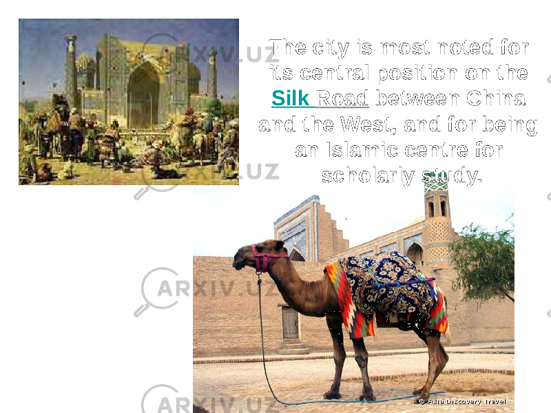 The city is most noted for its central position on the Silk Road between China and the West, and for being an Islamic centre for scholarly study. 