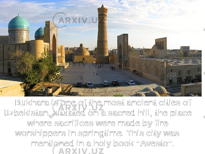 Bukhara is one of the most ancient cities of Uzbekistan, situated on a sacred hill, the place where sacrifices were made by fire- worshippers in springtime. This city was mentioned in a holy book &#34;Avesto&#34;. 