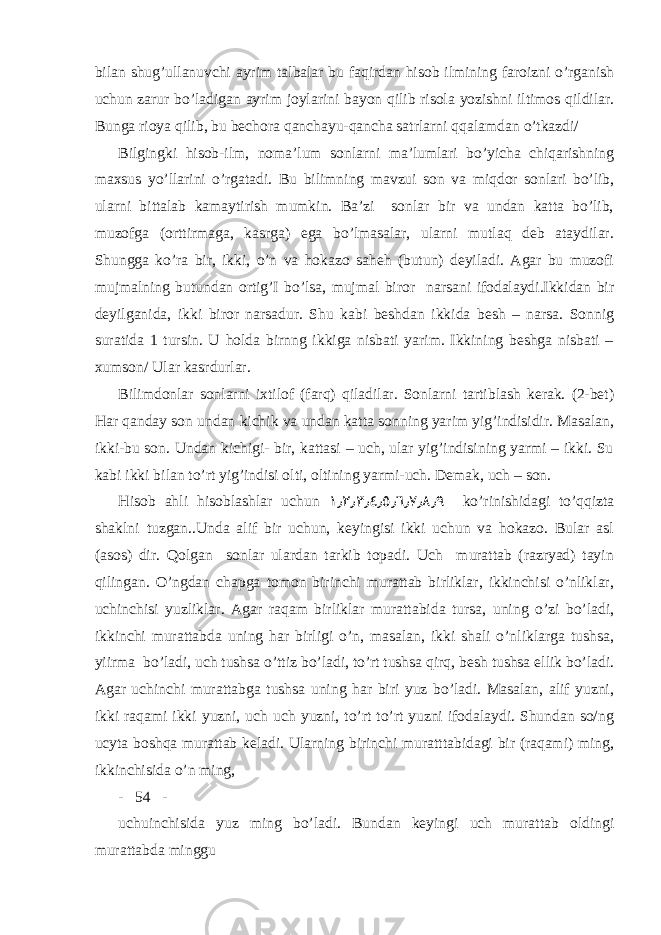 bilan shug’ullanuvchi ayrim talbalar bu faqirdan hisob ilmining faroizni o’rganish uchun zarur bo’ladigan ayrim joylarini bayon qilib risola yozishni iltimos qildilar. Bunga rioya qilib, bu bechora qanchayu-qancha satrlarni qqalamdan o’tkazdi/ Bilgingki hisob-ilm, noma’lum sonlarni ma’lumlari bo’yicha chiqarishning maxsus yo’llarini o’rgatadi. Bu bilimning mavzui son va miqdor sonlari bo’lib, ularni bittalab kamaytirish mumkin. Ba’zi sonlar bir va undan katta bo’lib, muzofga (orttirmaga, kasrga) ega bo’lmasalar, ularni mutlaq deb ataydilar. Shungga ko’ra bir, ikki, o’n va hokazo saheh (butun) deyiladi. Agar bu muzofi mujmalning butundan ortig’I bo’lsa, mujmal biror narsani ifodalaydi.Ikkidan bir deyilganida, ikki biror narsadur. Shu kabi beshdan ikkida besh – narsa. Sonnig suratida 1 tursin. U holda birnng ikkiga nisbati yarim. Ikkining beshga nisbati – xumson/ Ular kasrdurlar. Bilimdonlar sonlarni ixtilof (farq) qiladilar. Sonlarni tartiblash kerak. (2-bet) Har qanday son undan kichik va undan katta sonning yarim yig’indisidir. Masalan, ikki-bu son. Undan kichigi- bir, kattasi – uch, ular yig’indisining yarmi – ikki. Su kabi ikki bilan to’rt yig’indisi olti, oltining yarmi-uch. Demak, uch – son. Hisob ahli hisoblashlar uchun ١٫ ۲ ٫ ۳ ٫٤٫٥٫٦٫ ۷ ٫٨٫٩ ko’rinishidagi to’qqizta shaklni tuzgan..Unda alif bir uchun, keyingisi ikki uchun va hokazo. Bular asl (asos) dir. Qolgan sonlar ulardan tarkib topadi. Uch murattab (razryad) tayin qilingan. O’ngdan chapga tomon birinchi murattab birliklar, ikkinchisi o’nliklar, uchinchisi yuzliklar. Agar raqam birliklar murattabida tursa, uning o’zi bo’ladi, ikkinchi murattabda uning har birligi o’n, masalan, ikki shali o’nliklarga tushsa, yiirma bo’ladi, uch tushsa o’ttiz bo’ladi, to’rt tushsa qirq, besh tushsa ellik bo’ladi. Agar uchinchi murattabga tushsa uning har biri yuz bo’ladi. Masalan, alif yuzni, ikki raqami ikki yuzni, uch uch yuzni, to’rt to’rt yuzni ifodalaydi. Shundan so/ng ucyta boshqa murattab keladi. Ularning birinchi muratttabidagi bir (raqami) ming, ikkinchisida o’n ming, - 54 - uchuinchisida yuz ming bo’ladi. Bundan keyingi uch murattab oldingi murattabda minggu 