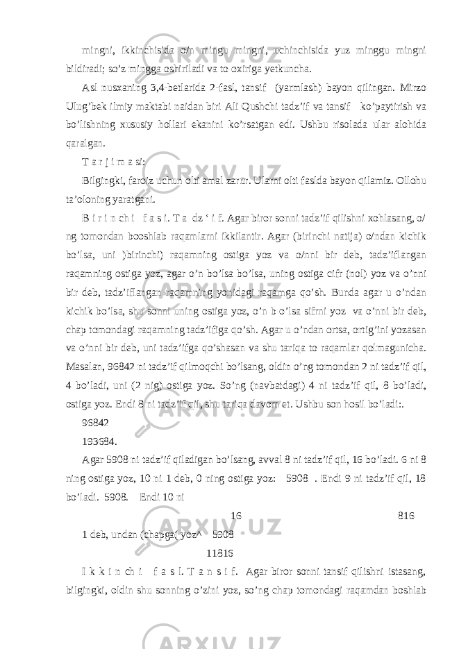 mingni, ikkinchisida o/n mingu mingni, uchinchisida yuz minggu mingni bildiradi; so’z mingga oshiriladi va to oxiriga yetkuncha. Asl nusxaning 3,4-betlarida 2-fasl, tansif (yarmlash) bayon qilingan. Mirzo Ulug’bek ilmiy maktabi naidan biri Ali Qushchi tadz’if va tansif ko’paytirish va bo’lishning xususiy hollari ekanini ko’rsatgan edi. Ushbu risolada ular alohida qaralgan. T a r j i m a si: Bilgingki, faroiz uchun olti amal zarur. Ularni olti faslda bayon qilamiz. Ollohu ta’oloning yaratgani. B i r i n ch i f a s i. T a dz ‘ i f. Agar biror sonni tadz’if qilishni xohlasang, o/ ng tomondan booshlab raqamlarni ikkilantir. Agar (birinchi natija) o/ndan kichik bo’lsa, uni )birinchi) raqamning ostiga yoz va o/nni bir deb, tadz’iflangan raqamning ostiga yoz, agar o’n bo’lsa bo’lsa, uning ostiga cifr (nol) yoz va o’nni bir deb, tadz’iflangan raqamning yonidagi raqamga qo’sh. Bunda agar u o’ndan kichik bo’lsa, shu sonni uning ostiga yoz, o’n b o’lsa sifrni yoz va o’nni bir deb, chap tomondagi raqamning tadz’ifiga qo’sh. Agar u o’ndan ortsa, ortig’ini yozasan va o’nni bir deb, uni tadz’ifga qo’shasan va shu tariqa to raqamlar qolmagunicha. Masalan, 96842 ni tadz’if qilmoqchi bo’lsang, oldin o’ng tomondan 2 ni tadz’if qil, 4 bo’ladi, uni (2 nig) ostiga yoz. So’ng (navbatdagi) 4 ni tadz’if qil, 8 bo’ladi, ostiga yoz. Endi 8 ni tadz’if qil, shu tariqa davom et. Ushbu son hosil bo’ladi:. 96842 193684. Agar 5908 ni tadz’if qiladigan bo’lsang, avval 8 ni tadz’if qil, 16 bo’ladi. 6 ni 8 ning ostiga yoz, 10 ni 1 deb, 0 ning ostiga yoz: 5908 . Endi 9 ni tadz’if qil, 18 bo’ladi. 5908. Endi 10 ni 16 816 1 deb, undan (chapga( yoz^ 5908 11816 I k k i n ch i f a s l. T a n s i f. Agar biror sonni tansif qilishni istasang, bilgingki, oldin shu sonning o’zini yoz, so’ng chap tomondagi raqamdan boshlab 