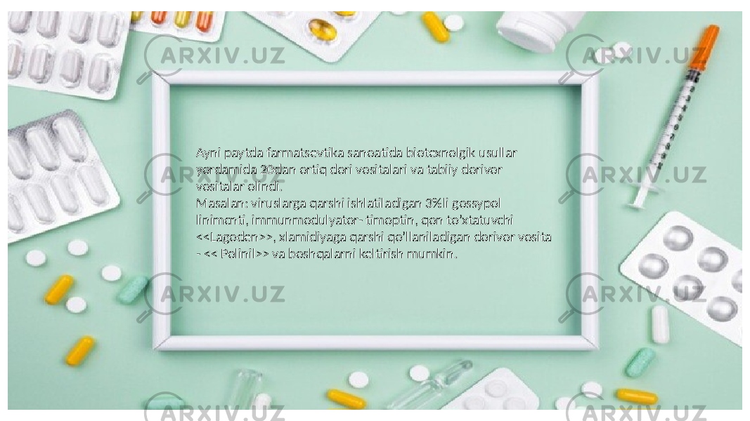 Ayni paytda farmatsevtika sanoatida biotexnolgik usullar yordamida 20dan ortiq dori vositalari va tabiiy dorivor vositalar olindi. Masalan: viruslarga qarshi ishlatiladigan 3%li gossypol linimcnti, immunmodulyator- timoptin, qon to’xtatuvchi <<Lagoden>>, xlamidiyaga qarshi qo’llaniladigan dorivor vosita - << Polinil>> va boshqalarni keltirish mumkin. 