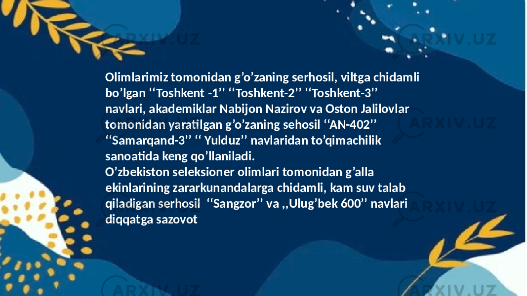 Olimlarimiz tomonidan g’o’zaning serhosil, viltga chidamli bo’lgan ‘‘Toshkent -1’’ ‘‘Toshkent-2’’ ‘‘Toshkent-3’’ navlari, akademiklar Nabijon Nazirov va Oston Jalilovlar tomonidan yaratilgan g’o’zaning sehosil ‘‘AN-402’’ ‘‘Samarqand-3’’ ‘‘ Yulduz’’ navlaridan to’qimachilik sanoatida keng qo’llaniladi. O’zbekiston seleksioner olimlari tomonidan g’alla ekinlarining zararkunandalarga chidamli, kam suv talab qiladigan serhosil ‘‘Sangzor’’ va ,,Ulug’bek 600’’ navlari diqqatga sazovot 