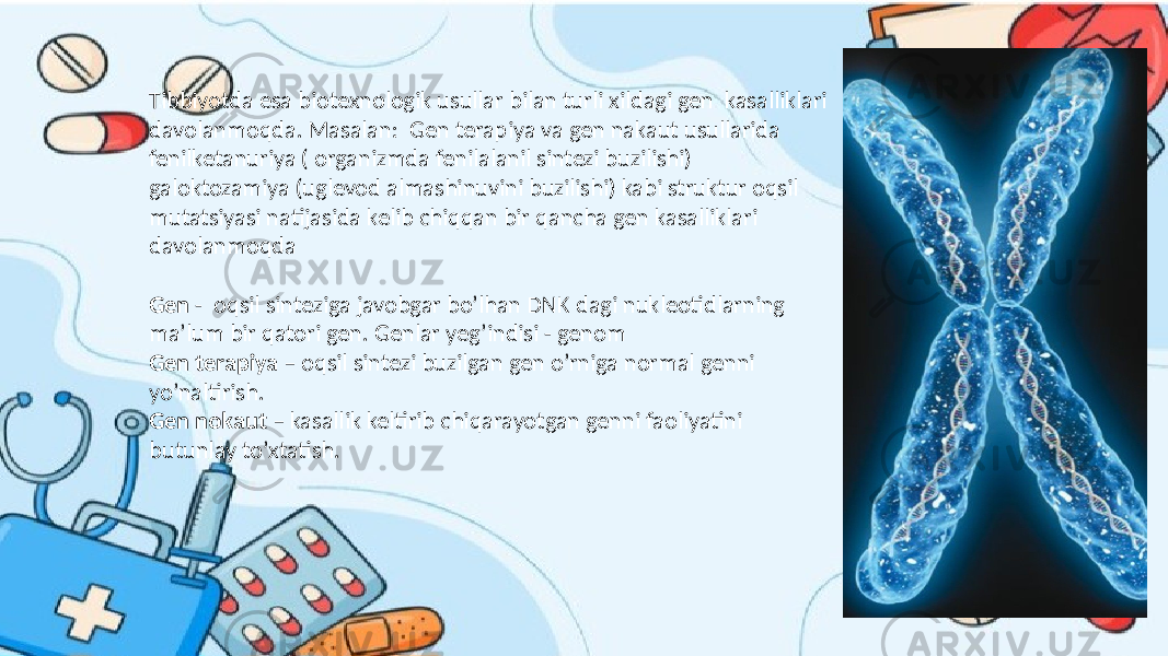 Tibbiyotda esa biotexnologik usullar bilan turli xildagi gen kasalliklari davolanmoqda. Masalan: Gen terapiya va gen nakaut usullarida fenilketanuriya ( organizmda fenilalanil sintezi buzilishi) galoktozamiya (uglevod almashinuvini buzilishi) kabi struktur oqsil mutatsiyasi natijasida kelib chiqqan bir qancha gen kasalliklari davolanmoqda Gen - oqsil sinteziga javobgar bo’lhan DNK dagi nukleotidlarning ma’lum bir qatori gen. Genlar yeg’indisi - genom Gen terapiya – oqsil sintezi buzilgan gen o’rniga normal genni yo’naltirish. Gen nokaut – kasallik keltirib chiqarayotgan genni faoliyatini butunlay to’xtatish. 