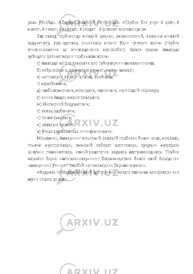 роль ўйнайди. Абдулла Авлоний айтганидек: «Тарбия биз учун ё ҳаёт, ё мамот, ё нажот, ё ҳалокат, ё саодат - ё фалокат масаласидир». Ёш авлод тарбиясида миллий руҳият, умуминсоний, халқчил миллий қадриятлар, урф-одатлар, анъаналар етакчи ўрин тутмоғи лозим (тарбия этнопсихологик ва этнопедагогик муносабат). Булар орқали ёшларда қуйидаги фазилатларни тарбиялаш лозим. а) ёшларда ватанпарварлик ҳис туйғуларини шакллантириш; б) хайрихоҳлик, одамларга ҳурмат, меҳр - шавқат; в) катталарни хурмат қилиш, эъзозлаш; г) мулойимлик; д) ишбилармонлик, моҳирлик, ишчанлик, иқтисодий тафаккур; е) кичик ёшдан меҳнатсеварлик; ж) Жисмоний бақувватлик; з) ахлоқ одоблилик; и) оилапарварлик; к) аёлларга ҳурмат; л) ўзаро ҳамкорликка интилувчанллик. Маълумки, ёшларнинг маънавий-ахлоқий тарбияси билан оила, маҳалла, таълим муассасалари, оммавий ахборот воситалари, ҳуқуқни муҳофаза қилувчи ташкилотлар, илмий-педагогик кадрлар шутулланадилар. Тарбия жараёни барча иштирокчиларининг баҳамжиҳатлик билан олиб борадиган ишларигина ўзининг ижобий натижаларини бериши мумкин. «Кадрлар тайёрлаш Миллий дастури»ни амалга ошириш вазифалари ана шуни тақозо қилади. 