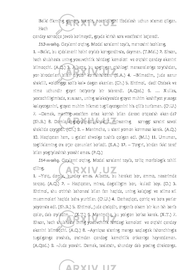 Balki-fikrning gumon, taxmin, noaniqligini ifodalash uchun xizmat qilgan. Hech qanday so&#39;roqqa javob bo&#39;lmaydi, gapda kirish so&#39;z vazifasini bajaradi. 153-mashq. Gaplarni o&#39;qing. Modal so&#39;zlarni topib, ma&#39;nosini izohlang. 1. –Balki, bu ajablanarli holni o&#39;ylab ko&#39;rgandirsiz, deyman. (T.Mal.) 2. Ehson, hech shubhasiz uning yozuvchilik ishidagi kamoloti va o&#39;qishi qanday ekanini bilmoqchi. (A.Q.) 3. Albatta, bu sog&#39;ingan qishlog&#39;i manzaralariga to&#39;yishdan, yor-birodarlari bilan diydor ko&#39;rishishdan. (S.A.) 4. –Bilmadim, juda zarur shekilli, «oldingga solib kel» degan ekanlar. (Ch.) 5. Ehtimol, -dedi Otabek va nima uchundir g&#39;ayri ixtiyoriy bir tebrandi. (A.Qod.) 6. … Xullas, paxtachiligimizda, xususan, uning seleksiyasida g&#39;oyat muhim kashfiyot yuzaga kelayotganini, g&#39;oyat muhim hikmat tug&#39;ilayotganini his qilib turibman. (O&#39;.U.) 7. –Demak, mening vazifam ariza ko&#39;rish bilan daraxt o&#39;tqazish ekan-da? (Sh.R.) 8. Domla anglayolmadi, shekilli, mirzaning so&#39;nggi so&#39;zini savol shaklida qaytardi. (Ch.) 9. – Menimcha, u sizni yomon ko&#39;rmasa kerak. (A.Q.) 10. Haqiqatan ham, u g&#39;alati ahvolga tushib qolgan edi. (M.I.) 11. Umuman, tog&#39;liklarning o&#39;z o&#39;jar qonunlari bo&#39;ladi. (S.A.) 12. – To&#39;g&#39;ri, birdan ikki taraf bilan yog&#39;iylashish yaxshi emas. (P.Q.) 154-mashq. Gaplarni o&#39;qing. Modal so&#39;zlarni topib, to&#39;liq morfologik tahlil qiling. 1. –Yo&#39;q, domla, bunday emas. Albatta, bu harakat bor, ammo, nazarimda tarqoq. (A.Q.) 2. – Haqiqatan, mirza, dag&#39;alligim bor, -kuladi boy. (O.) 3. Ehtimol, shu o&#39;tirish bahonasi bilan fan haqida, uning kelajagi va xilma-xil muammolari haqida bahs yuritilar. (O&#39;.U.) 4. Darhaqiqat, qo&#39;riq va bo&#39;z yerlar poyonsiz edi. (Sh.R.) 5. Ehtimol, juda qiziqdir, o&#39;rganib olsam bir kun ish berib qolar, deb o&#39;yladim… (X.T.) 6. Menimcha, bu yolg&#39;on bo&#39;lsa kerak. (X.T.) 7. Ehson, hech shubhasiz uning yozuvchilik ishidagi kamoloti va o&#39;qishi qanday ekanini bilmoqchi. (A.Q.) 8. –Ayniqsa sizning menga saqlag&#39;ak ishonchingiz tugalganga o&#39;xshab, o&#39;zimdan qandog&#39; kamchilik o&#39;tkaniga hayratdaman. (A.Qod.) 9. –Juda yaxshi. Demak, tezlatsin, shunday deb yozing direktorga. 