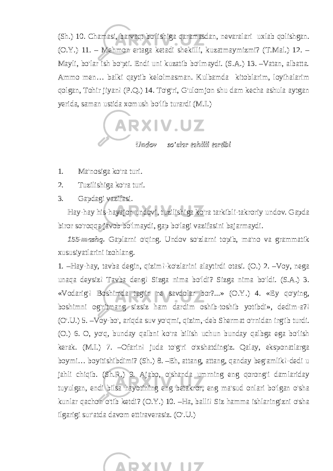 (Sh.) 10. Chamasi, barvaqt bo&#39;lishiga qaramasdan, nevaralari uxlab qolishgan. (O.Y.) 11. – Mehmon ertaga ketadi shekilli, kuzatmaymizmi? (T.Mal.) 12. – Mayli, bo&#39;lar ish bo&#39;pti. Endi uni kuzatib bo&#39;lmaydi. (S.A.) 13. –Vatan, albatta. Ammo men… balki qaytib kelolmasman. Kulbamda kitoblarim, loyihalarim qolgan, Tohir jiyan! (P.Q.) 14. To&#39;g&#39;ri, G&#39;ulomjon shu dam kecha ashula aytgan yerida, saman ustida xomush bo&#39;lib turardi (M.I.) Undov so&#39;zlar tahlili tartibi 1. Ma&#39;nosiga ko&#39;ra turi. 2. Tuzilishiga ko&#39;ra turi. 3. Gapdagi vazifasi. Hay-hay his-hayajon undovi, tuzilishiga ko&#39;ra tarkibli-takroriy undov. Gapda biror so&#39;roqqa javob bo&#39;lmaydi, gap bo&#39;lagi vazifasini bajarmaydi. 155-mashq. Gaplarni o&#39;qing. Undov so&#39;zlarni topib, ma&#39;no va grammatik xususiyatlarini izohlang. 1. –Hay-hay, tavba degin, qizim!-ko&#39;zlarini alaytirdi otasi. (O.) 2. –Voy, nega unaqa deysiz! Tavba deng! Sizga nima bo&#39;ldi? Sizga nima bo&#39;ldi. (S.A.) 3. «Vodarig&#39;! Boshimda tag&#39;in ne savdolar bor?...» (O.Y.) 4. «Ey qo&#39;ying, boshimni og&#39;ritmang sizsiz ham dardim oshib-toshib yotibdi», dedim-a?! (O&#39;.U.) 5. –Voy-bo&#39;, ariqda suv yo&#39;qmi, qizim,-deb Shermat o&#39;rnidan irg&#39;ib turdi. (O.) 6. O, yo&#39;q, bunday qalbni ko&#39;ra bilish uchun bunday qalbga ega bo&#39;lish kerak. (M.I.) 7. –Ofarin! juda to&#39;g&#39;ri o&#39;xshatdingiz. Qalay, eksponatlarga boymi… boyitishibdimi? (Sh.) 8. –Eh, attang, attang, qanday beg&#39;amlik!-dedi u jahli chiqib. (Sh.R.) 9. Ajabo, o&#39;shanda umrning eng qorong&#39;i damlariday tuyulgan, endi bilsa hayotining eng betakror, eng ma&#39;sud onlari bo&#39;lgan o&#39;sha kunlar qachon o&#39;tib ketdi? (O.Y.) 10. –Ha, balli! Siz hamma ishlaringizni o&#39;sha ilgarigi sur&#39;atda davom ettiraverasiz. (O&#39;.U.) 