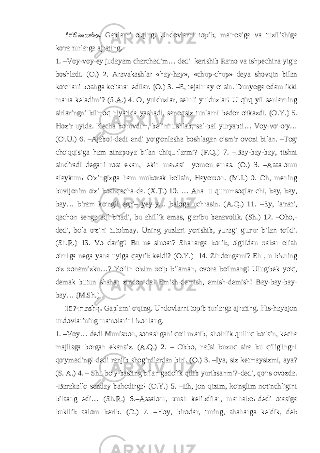 156-mashq. Gaplarni o&#39;qing. Undovlarni topib, ma&#39;nosiga va tuzilishiga ko&#39;ra turlarga ajrating. 1. –Voy-voy-ey judayam charchadim… dedi kerishib Ra&#39;no va ishpechina yig&#39;a boshladi. (O.) 2. Aravakashlar «hay-hay», «chup-chup» deya shovqin bilan ko&#39;chani boshga ko&#39;tarar edilar. (O.) 3. –E, tejalmay o&#39;lsin. Dunyoga odam ikki marta keladimi? (S.A.) 4. O, yulduzlar, sehrli yulduzlar! U qirq yil senlarning sirlaringni bilmoq niyatida yashadi, sanoqsiz tunlarni bedor o&#39;tkazdi. (O.Y.) 5. Hozir uyida. Kecha boruvdim, belini ushlab, sal-pal yuryapti… Voy-vo&#39;-o&#39;y… (O&#39;.U.) 6. –Ajabo!-dedi endi yo&#39;g&#39;onlasha boshlagan o&#39;smir ovozi bilan. –Tog&#39; cho&#39;qqisiga ham zinapoya bilan chiqurlarmi? (P.Q.) 7. –Bay-bay-bay, tishni sindiradi degani rost ekan, lekin mazasi yomon emas. (O.) 8. –Assalomu alaykum! O&#39;zingizga ham muborak bo&#39;lsin, Hayotxon. (M.I.) 9. Oh, mening buvijonim o&#39;zi boshqacha-da. (X.T.) 10. … Ana u qurumsoqlar-chi, bay, bay, bay… biram ko&#39;ngli egri– yey-y… baloga uchrasin. (A.Q.) 11. –Ey, la&#39;nati, qachon senga aql bitadi, bu ahillik emas, g&#39;aribu benavolik. (Sh.) 12. –Oho,- dedi, bola o&#39;zini tutolmay. Uning yuzlari yorishib, yuragi g&#39;urur bilan to&#39;ldi. (Sh.R.) 13. Vo darig&#39;! Bu ne sinoat? Shaharga borib, o&#39;g&#39;lidan xabar olish o&#39;rniga nega yana uyiga qaytib keldi? (O.Y.) 14. Zindongami? Eh , u bizning o&#39;z xonamizku…? Yo&#39;lin o&#39;zim xo&#39;p bilaman, ovora bo&#39;lmang! Ulug&#39;bek yo&#39;q, demak butun shahar zindon-da! Emish-demish, emish-demish! Bay-bay-bay- bay… (M.Sh.) 157-mashq. Gaplarni o&#39;qing. Undovlarni topib turlarga ajrating. His-hayajon undovlarining ma&#39;nolarini izohlang. 1. –Voy…-dedi Munisxon, so&#39;rashgani qo&#39;l uzatib,-shoirlik qulluq bo&#39;lsin, kecha majlisga borgan ekansiz. (A.Q.) 2. – Obbo, nafsi buzuq sira bu qilig&#39;ingni qo&#39;ymading!-dedi ranjib shogirdlardan biri. (O.) 3. –Iya, siz ketmaysizmi, aya? (S. A.) 4. – Shu bo&#39;y-basting bilan gadolik qilib yuribsanmi?-dedi, qo&#39;rs ovozda. -Barakallo senday bahodirga! (O.Y.) 5. –Eh, jon qizim, ko&#39;nglim notinchligini bilsang edi… (Sh.R.) 6.–Assalom, xush kelibdilar, marhabo!-dedi otasiga bukilib salom berib. (O.) 7. –Hoy, birodar, turing, shaharga keldik, deb 