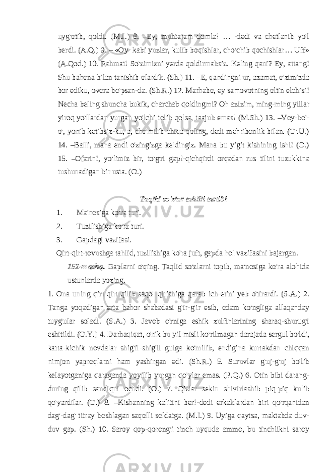 uyg&#39;otib, qoldi. (M.I.) 8. –Ey, muhtaram domla! … -dedi va chetlanib yo&#39;l berdi. (A.Q.) 9. – «Oy kabi yuzlar, kulib boqishlar, cho&#39;chib qochishlar… Uff» (A.Qod.) 10. Rahmat! So&#39;zimizni yerda qoldirmabsiz. Keling qani? Ey, attang! Shu bahona bilan tanishib olardik. (Sh.) 11. –E, qandingni ur, azamat, o&#39;zimizda bor ediku, ovora bo&#39;psan-da. (Sh.R.) 12. Marhabo, ey samovotning oltin elchisi! Necha beling shuncha bukik, charchab qoldingmi? Oh azizim, ming-ming yillar yiroq yo&#39;llardan yurgan yo&#39;lchi tolib qolsa, taajub emas! (M.Sh.) 13. –Voy-bo&#39;- o&#39;, yonib ketibsiz-ku, a, cho&#39;milib chiqa qoling, dedi mehribonlik bilan. (O&#39;.U.) 14. –Balli, mana endi o&#39;zingizga keldingiz. Mana bu yigit kishining ishi! (O.) 15. –Ofarin!, yo&#39;limiz bir, to&#39;g&#39;ri gap!-qichqirdi orqadan rus tilini tuzukkina tushunadigan bir usta. (O.) Ta q lid so&#39;zlar tahlili tartibi 1. Ma&#39;nosiga ko&#39;ra turi. 2. Tuzilishiga ko&#39;ra turi. 3. Gapdagi vazifasi. Qirt-qirt-tovushga tahlid, tuzilishiga ko&#39;ra juft, gapda hol vazif a sini bajargan. 152-mashq. Gaplarni o&#39;qing. Ta q lid so&#39;zlarni topib, ma&#39;nosiga ko&#39;ra alohida ustunlarda yozing. 1. Ona uning qirt-qirt qilib saqol qirishiga qarab ich-etini yeb o&#39;tirardi. (S.A.) 2. Tanga yo qadigan erta bahor shabadasi g&#39;ir-g&#39;ir esib, odam ko&#39;ngliga allaqanday tuyg&#39;ular soladi. (S.A.) 3. Javob o&#39;rniga eshik zulfinlarining sharaq-shurug&#39;i eshitildi. (O. Y .) 4. Darhaqiqat, o&#39;rik bu yil misli ko&#39;rilmagan darajada sergul bo&#39;ldi, katta-kichik novdalar shig&#39;il-shig&#39;il gulga ko&#39;milib, endigina kurtakdan chiqqan nimjon yaproqlarni ham yashirgan edi. (Sh.R.) 5. Suruvlar g&#39;uj-g&#39;uj bo&#39;lib kelayotganiga qaraganda yoyilib yurgan qo&#39;ylar emas. (P.Q.) 6. Otin bibi darang- during qilib sandiqni ochdi. (O.) 7. Qizlar sekin shivirlashib piq-piq kulib qo&#39;yardilar. (O.) 8. –Kishanning kalitini ber!-dedi erkaklardan biri qo&#39;rqanidan dag&#39;-dag&#39; titray boshlagan saqolli soldatga. (M.I.) 9. Uyiga qaytsa, maktabda duv- duv gap. (Sh.) 10. Saroy qop-qorong&#39;i tinch uyquda ammo, bu tinchlikni saroy 