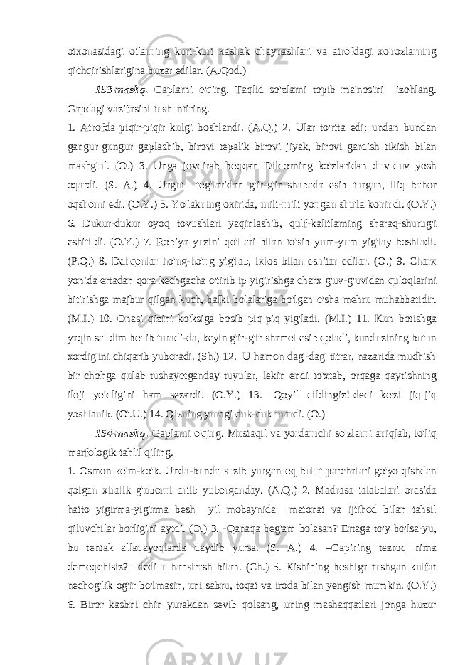 otxonasidagi otlarning kurt-kurt xashak chaynashlari va atrofdagi xo&#39;rozlarning qichqirishlarigina buzar edilar. (A.Qod.) 153-mashq. Gaplarni o&#39;qing. Taqlid so&#39;zlarni topib ma&#39;nosini izohlang. Gapdagi vazifasini tushuntiring. 1. Atrofda piqir-piqir kulgi boshlandi. (A.Q.) 2. Ular to&#39;rtta edi; undan bundan gangur-gungur gaplashib, birovi tepalik birovi jiyak, birovi gardish tikish bilan mashg&#39;ul. (O.) 3. Unga jovdirab boqqan Dildorning ko&#39;zlaridan duv-duv yosh oqardi. (S. A.) 4. Urgut tog&#39;laridan g&#39;ir-g&#39;ir shabada esib turgan, iliq bahor oqshomi edi. (O.Y.) 5. Yo&#39;lakning oxirida, milt-milt yongan shu&#39;la ko&#39;rindi. (O.Y.) 6. Dukur-dukur oyoq tovushlari yaqinlashib, qulf-kalitlarning sharaq-shurug&#39;i eshitildi. (O.Y.) 7. Robiya yuzini qo&#39;llari bilan to&#39;sib yum-yum yig&#39;lay boshladi. (P.Q.) 8. Dehqonlar ho&#39;ng-ho&#39;ng yig&#39;lab, ixlos bilan eshitar edilar. (O.) 9. Charx yonida ertadan qora kechgacha o&#39;tirib ip yigirishga charx g&#39;uv-g&#39;uvidan quloqlarini bitirishga majbur qilgan kuch, balki bolalariga bo&#39;lgan o&#39;sha mehru muhabbatidir. (M.I.) 10. Onasi qizini ko&#39;ksiga bosib piq-piq yig&#39;ladi. (M.I.) 11. Kun botishga yaqin sal dim bo&#39;lib turadi-da, keyin g&#39;ir-g&#39;ir shamol esib qoladi, kunduzining butun xordig&#39;ini chiqarib yuboradi. (Sh.) 12. U hamon dag&#39;-dag&#39; titrar, nazarida mudhish bir chohga qulab tushayotganday tuyular, lekin endi to&#39;xtab, orqaga qaytishning iloji yo&#39;qligini ham sezardi. (O.Y.) 13. -Qoyil qildingiz!-dedi ko&#39;zi jiq-jiq yoshlanib. (O&#39;.U.) 14. Qizning yuragi duk-duk urardi. (O.) 154-mashq. Gaplarni o&#39;qing. Mustaqil va yordamchi so&#39;zlarni aniqlab, to&#39;liq marfologik tahlil qiling. 1. Osmon ko&#39;m-ko&#39;k. Unda-bunda suzib yurgan oq bulut parchalari go&#39;yo qishdan qolgan xiralik g&#39;uborni artib yuborganday. (A.Q.) 2. Madrasa talabalari orasida hatto yigirma-yigirma besh yil mobaynida matonat va ijtihod bilan tahsil qiluvchilar borligini aytdi. (O.) 3. -Qanaqa beg&#39;am bolasan? Ertaga to&#39;y bo&#39;lsa-yu, bu tentak allaqayoqlarda daydib yursa. (S. A.) 4. –Gapiring tezroq nima demoqchisiz? –dedi u hansirash bilan. (Ch.) 5. Kishining boshiga tushgan kulfat nechog&#39;lik og&#39;ir bo&#39;lmasin, uni sabru, toqat va iroda bilan yengish mumkin. (O.Y.) 6. Biror kasbni chin yurakdan sevib qolsang, uning mashaqqatlari jonga huzur 