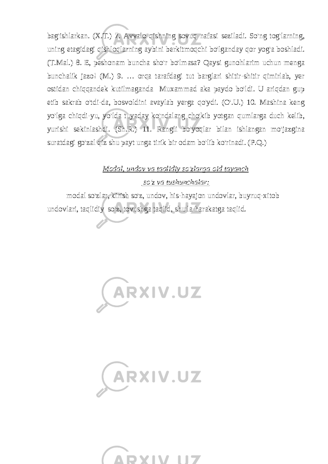 bag&#39;ishlarkan. (X.T.) 7. Avvalo qishning sovuq nafasi seziladi. So&#39;ng tog&#39;larning, uning etagidagi qishloqlarning aybini berkitmoqchi bo&#39;lganday qor yog&#39;a boshladi. (T.Mal.) 8. E, peshonam buncha sho&#39;r bo&#39;lmasa? Qaysi gunohlarim uchun menga bunchalik jazo! (M.) 9. … orqa tarafdagi tut barglari shitir-shitir qimirlab, yer ostidan chiqqandek kutilmaganda Muxammad aka paydo bo&#39;ldi. U ariqdan gup etib sakrab o&#39;tdi-da, bosvoldini avaylab yerga qo&#39;ydi. (O&#39;.U.) 10. Mashina keng yo&#39;lga chiqdi-yu, yo&#39;lda tuyaday ko&#39;ndalang cho&#39;kib yotgan qumlarga duch kelib, yurishi sekinlashdi. (Sh.R.) 11. Rangli bo&#39;yoqlar bilan ishlangan mo&#39;jazgina suratdagi go&#39;zal qiz shu payt unga tirik bir odam bo&#39;lib ko&#39;rinadi. (P.Q.) Modal, undov va taqlidiy so&#39;zlarga oid tayanch so&#39;z va tushunchalar: modal so&#39;zlar, kirish so&#39;z, undov, his-hayajon undovlar, buyruq-xitob undovlari, taqlidiy so&#39;z, tovushga taqlid, shu&#39;la-harakatga taqlid. 