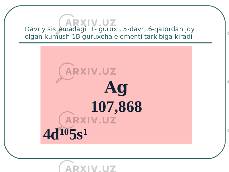 Davriy sistemadagi 1- gurux , 5-davr, 6-qatordan joy olgan kumush 1B guruxcha elementi tarkibiga kiradi Ag 107,868 4d 10 5s 1 