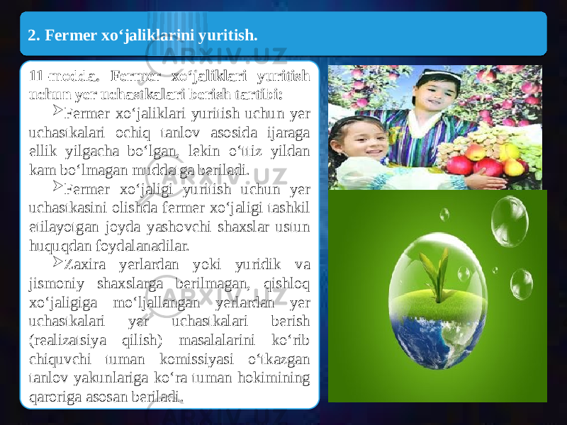  2. Fermer xo‘jaliklarini yuritish. 11-modda. Fermer xo‘jaliklari yuritish uchun yer uchastkalari berish tartibi:  Fermer xo‘jaliklari yuritish uchun yer uchastkalari ochiq tanlov asosida ijaraga ellik yilgacha bo‘lgan, lekin o‘ttiz yildan kam bo‘lmagan muddatga beriladi.  Fermer xo‘jaligi yuritish uchun yer uchastkasini olishda fermer xo‘jaligi tashkil etilayotgan joyda yashovchi shaxslar ustun huquqdan foydalanadilar.  Zaxira yerlardan yoki yuridik va jismoniy shaxslarga berilmagan, qishloq xo‘jaligiga mo‘ljallangan yerlardan yer uchastkalari yer uchastkalari berish (realizatsiya qilish) masalalarini ko‘rib chiquvchi tuman komissiyasi o‘tkazgan tanlov yakunlariga ko‘ra tuman hokimining qaroriga asosan beriladi.2B15 