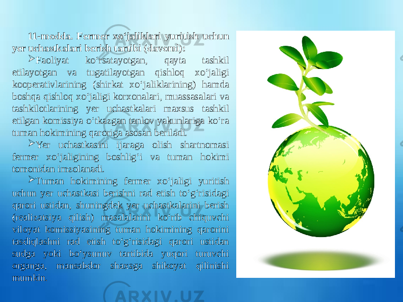  11-modda. Fermer xo‘jaliklari yuritish uchun yer uchastkalari berish tartibi (davomi):  Faoliyat ko‘rsatayotgan, qayta tashkil etilayotgan va tugatilayotgan qishloq xo‘jaligi kooperativlarining (shirkat xo‘jaliklarining) hamda boshqa qishloq xo‘jaligi korxonalari, muassasalari va tashkilotlarining yer uchastkalari maxsus tashkil etilgan komissiya o‘tkazgan tanlov yakunlariga ko‘ra tuman hokimining qaroriga asosan beriladi.  Yer uchastkasini ijaraga olish shartnomasi fermer xo‘jaligining boshlig‘i va tuman hokimi tomonidan imzolanadi.  Tuman hokimining fermer xo‘jaligi yuritish uchun yer uchastkasi berishni rad etish to‘g‘risidagi qarori ustidan, shuningdek yer uchastkalarini berish (realizatsiya qilish) masalalarini ko‘rib chiquvchi viloyat komissiyasining tuman hokimining qarorini tasdiqlashni rad etish to‘g‘risidagi qarori ustidan sudga yoki bo‘ysunuv tartibida yuqori turuvchi organga, mansabdor shaxsga shikoyat qilinishi mumkin. 