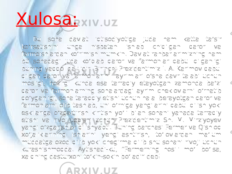 Xulosa: Bu soha davlat iqtisodiyotiga juda ham katta ta’sir ko’rsatishini unga nisbatan ishlab chiqilgan qaror va farmoishlardan ko’rimish mumkin. Davlat rahbarlarimizning ham bu sohadagi juda ko’plab qaror va farmonlar qabul qilganligi buning yaqqol dalilidir. Birinchi Prezidentimiz I. A. Karimov qabul qilgan qaror va farmonlarini ayrimlari o’sha davr talabi uchun mosligi, hozirgi kunda esa tarraqiy etayotgan zamonda ba’zi qaror va farmonlarning sohalardagi ayrim cheklovlarni o’rnatib qo’yganligi, soha taraqqiy etishi uchun halal berayotgan qaror va farmonlarni olib tashlab, uni o’rniga yangilarini qabul qilish yoki eskilariga o’zgartirish kiritish yo’li bilan sohani yanada tarraqiy etishi va rivoj topishi uchun Prezidentimiz Sh. M. Mirziyoyev yangi o’zgarishlar qilishyapti. Buning barchasi Fermer va Qishloq xo’jaliklarining ishlarini yengillashtirish, to’lovlardan ma’lum muddatga ozod qilib yoki chegirma qilib shu sohani rivoji uchun kurashishmoqda. Aytishadi-ku, “Fermerning hosili mo’l bo’lsa, xalqning dasturxoni to’kin-sokin bo’ladi” deb! 