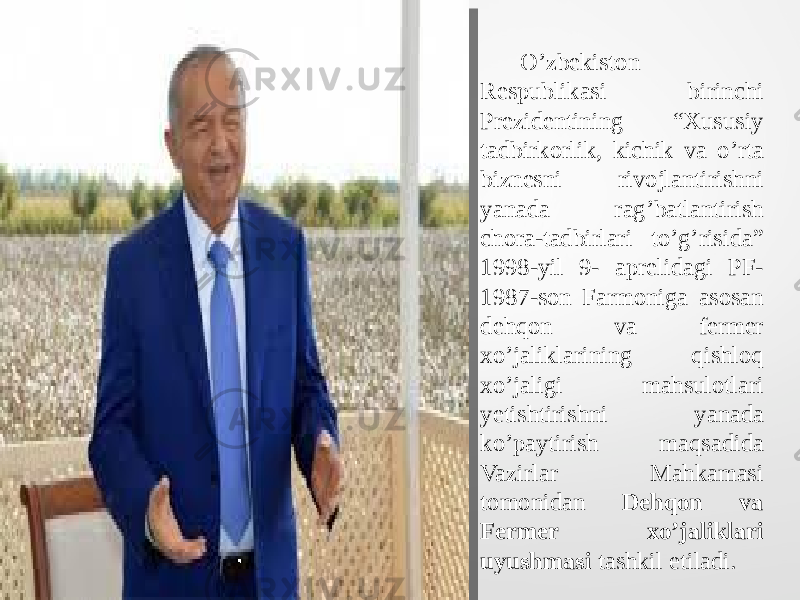  O’zbekiston Respublikasi birinchi Prezidentining “Xususiy tadbirkorlik, kichik va o’rta biznesni rivojlantirishni yanada rag’batlantirish chora-tadbirlari to’g’risida” 1998-yil 9- aprelidagi PF- 1987-son Farmoniga asosan dehqon va fermer xo’jaliklarining qishloq xo’jaligi mahsulotlari yetishtirishni yanada ko’paytirish maqsadida Vazirlar Mahkamasi tomonidan Dehqon va Fermer xo’jaliklari uyushmasi tashkil etiladi. 