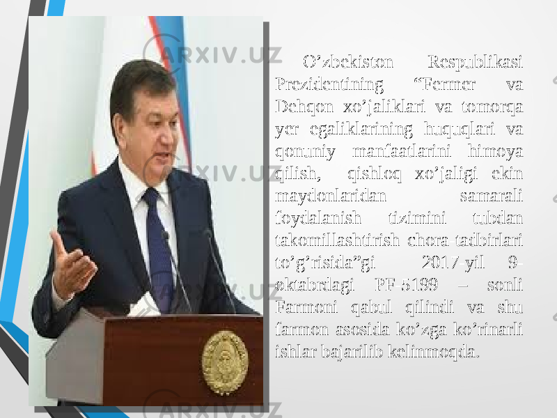  O’zbekiston Respublikasi Prezidentining “Fermer va Dehqon xo’jaliklari va tomorqa yer egaliklarining huquqlari va qonuniy manfaatlarini himoya qilish, qishloq xo’jaligi ekin maydonlaridan samarali foydalanish tizimini tubdan takomillashtirish chora-tadbirlari to’g’risida”gi 2017-yil 9- oktabrdagi PF-5199 – sonli Farmoni qabul qilindi va shu farmon asosida ko’zga ko’rinarli ishlar bajarilib kelinmoqda. 