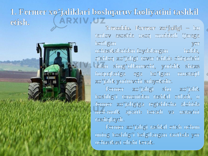  1. Fermer xo’jaliklari boshqaruv faoliyatini tashkil etish. 3-modda. Fermer xo’jaligi – bu tanlov asosida uzoq muddatli ijaraga berilgan yer uchastkalaridan foydalangan holda, qishloq xo’jaligi tovar ishlab chiqarishi bilan shug’ullanuvchi, yuridik shaxs huquqlariga ega bo’lgan mustaqil xo’jalik yurituvchi subyektdir. Fermer xo‘jaligi shu xo‘jalik boshlig‘i tomonidan tashkil etiladi, u fermer xo’jaligiga tegishlicha alohida mol-mulk ajratib beradi va ustavini tasdiqlaydi. Fermer xo’jaligi tashkil etish uchun uning boshlig‘i belgilangan tartibda yer uchastkasi olishi kerak. 