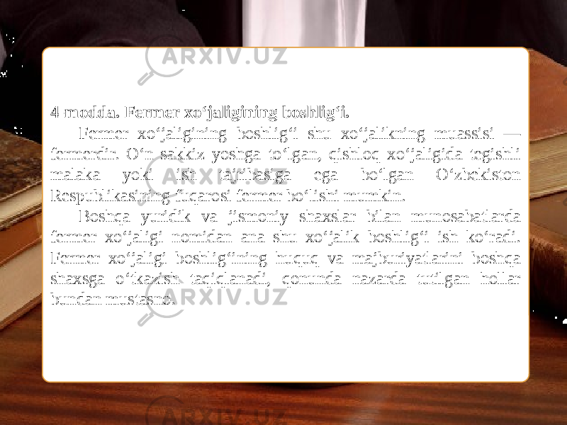  4-modda. Fermer xo‘jaligining boshlig‘i. Fermer xo‘jaligining boshlig‘i shu xo‘jalikning muassisi — fermerdir. O‘n sakkiz yoshga to‘lgan, qishloq xo‘jaligida tegishli malaka yoki ish tajribasiga ega bo‘lgan O‘zbekiston Respublikasining fuqarosi fermer bo‘lishi mumkin. Boshqa yuridik va jismoniy shaxslar bilan munosabatlarda fermer xo‘jaligi nomidan ana shu xo‘jalik boshlig‘i ish ko‘radi. Fermer xo‘jaligi boshlig‘ining huquq va majburiyatlarini boshqa shaxsga o‘tkazish taqiqlanadi, qonunda nazarda tutilgan hollar bundan mustasno. 