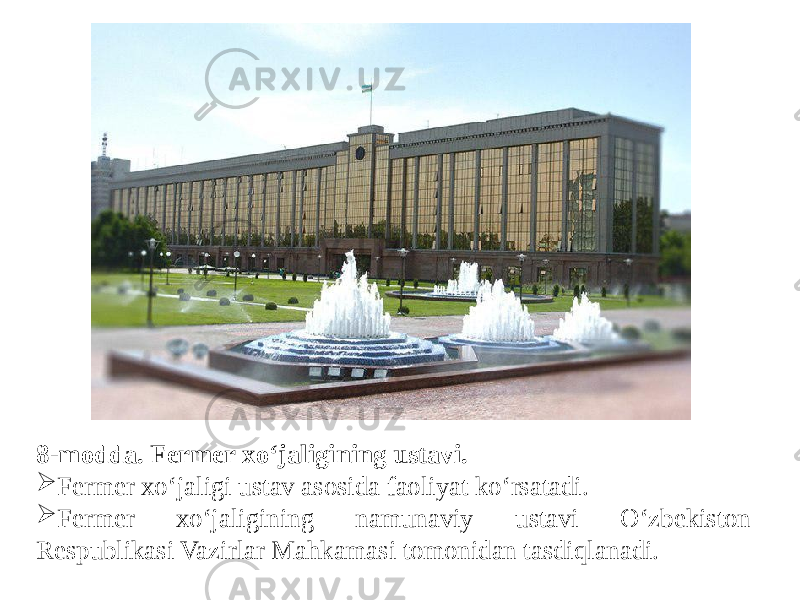  8-modda. Fermer xo‘jaligining ustavi.  Fermer xo‘jaligi ustav asosida faoliyat ko‘rsatadi.  Fermer xo‘jaligining namunaviy ustavi O‘zbekiston Respublikasi Vazirlar Mahkamasi tomonidan tasdiqlanadi. 