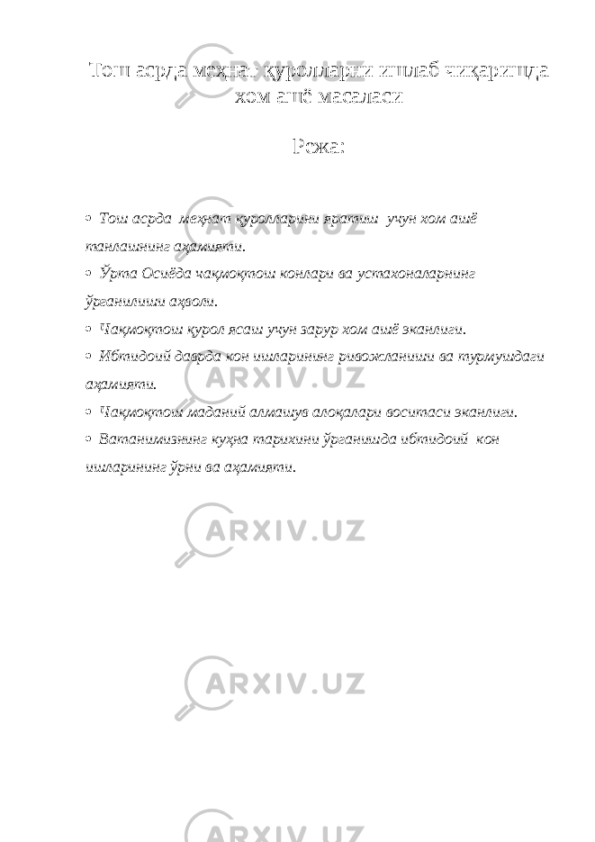 Тош асрда меҳнат қуролларни ишлаб чиқаришда хом ашё масаласи Режа:  Тош асрда меҳнат қуролларини яратиш учун хом ашё танлашнинг аҳамияти.  Ўрта Осиёда чақмоқтош конлари ва устахоналарнинг ўрганилиши аҳволи.  Чақмоқтош қурол ясаш учун зарур хом ашё эканлиги.  Ибтидоий даврда кон ишларининг ривожланиши ва турмушдаги аҳамияти.  Чақмоқтош маданий алмашув алоқалари воситаси эканлиги.  Ватанимизнинг куҳна тарихини ўрганишда ибтидоий кон ишларининг ўрни ва аҳамияти. 