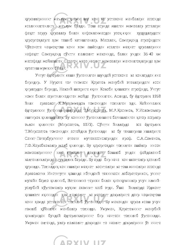 қуролларининг маълум қисми шу кон ва устахона манбалари асосида ясалинилганлиги маълум бўлди. Тош асрида яшаган жамоалар усталари фақат зарур қуроллар билан кифояланмасдан узоқ-яқин ҳудудлардаги қароргоҳларга ҳам ташиб кетишганлар. Масалан, Самарқанд атрофидаги Чўпонота чақмоқтош кони хом ашёсидан ясалган меҳнат қуролларини нафақат Самарқанд сўнгги палеолит маконида, балки ундан 35-40 км масофада жойлашган Сазағон мезо-неолит жамоалари манзилгоҳларида ҳам кузатиш мумкин бўлди. Учтут ёдгорлиги яхши ўрганилган шундай устахона ва конлардан яна биридир. У Нурота тоғ тизмаси Қоратов жанубий этакларидаги ясси қирлардан бирида, Навоий шаҳрига яқин Ковоби қишлоғи атрофида, Учтут номи билан юритилинадиган жойда ўрганилган. Аслида, бу ёдгорлик 1958 йили археолог Х.Муҳаммедов томонидан топилган эди. Кейинчалик ёдгорликни ўрганиш ишларида Т.Мирсоатов, М.Р.Қосимов, У.Исломовлар иштирок қилишдилар. Бу коннинг ўрганилишига бағишланган қатор асарлар эълон қилинган (Мирсоатов, 1973). Сўнгги йилларда эса ёдгорлик Т.Мирсоатов томонидан астойдил ўрганилди ва бу текшириш ишларига Санкт-Петербургнинг етакчи мутахассисларидан проф. С.А.Семенов, Г.Ф.Коробковалар жалб қилинди. Бу қароргоҳдан топилган ашёлар инсон жамоаларининг илк палеолит давридан бошлаб ундан фойдаланиб келганликларидан гувоҳлик беради. Бу ерда бир неча кон-шахталар қазилиб қурилди. Топилдиқ кон ишлари меҳнат воситалари ва тош жинслари асосида Археология Институти қошида ибтидоий техникаси лабораторияси, унинг музейи барпо қилиниб, Ватанимиз тарихи билан қизиқувчилар учун илмий- услубий кўргазмалар муҳим ахамият касб этди. Ўша йилларда Иджонт қишлоғи яқинидан ҳам палеолит ва мезолит даврларига доир чақмоқтош кони ҳамда устахонаси топилиб ўрганилди. Бу макондан қурол ясаш учун ғамлаб қўйилган манбалар топилди. Умуман, Қоратовнинг жанубий қияларидан бундай ёдгорликларнинг бир нечтаси топилиб ўрганилди. Умуман олганда, улар палеолит давридан то неолит даврларини ўз ичига 