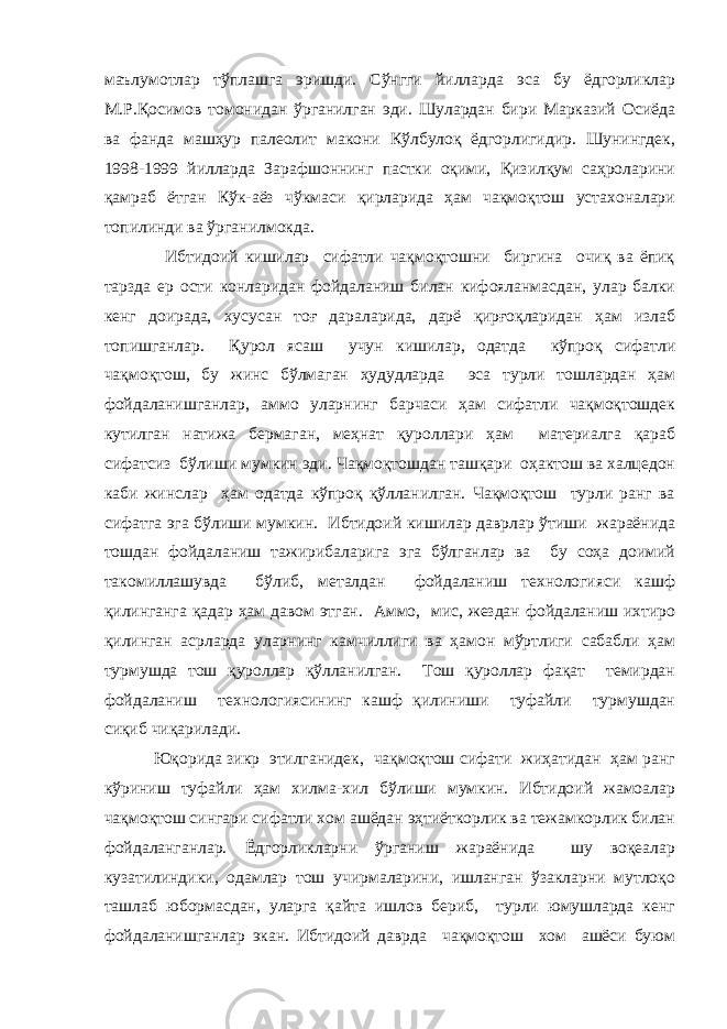 маълумотлар тўплашга эришди. Сўнгги йилларда эса бу ёдгорликлар М.Р.Қосимов томонидан ўрганилган эди. Шулардан бири Марказий Осиёда ва фанда машҳур палеолит макони Кўлбулоқ ёдгорлигидир. Шунингдек, 1998-1999 йилларда Зарафшоннинг пастки оқими, Қизилқум саҳроларини қамраб ётган Кўк-аёз чўкмаси қирларида ҳам чақмоқтош устахоналари топилинди ва ўрганилмокда. Ибтидоий кишилар сифатли чақмоқтошни биргина очиқ ва ёпиқ тарзда ер ости конларидан фойдаланиш билан кифояланмасдан, улар балки кенг доирада, хусусан тоғ дараларида, дарё қирғоқларидан ҳам излаб топишганлар. Қурол ясаш учун кишилар, одатда кўпроқ сифатли чақмоқтош, бу жинс бўлмаган ҳудудларда эса турли тошлардан ҳам фойдаланишганлар, аммо уларнинг барчаси ҳам сифатли чақмоқтошдек кутилган натижа бермаган, меҳнат қуроллари ҳам материалга қараб сифатсиз бўлиши мумкин эди. Чақмоқтошдан ташқари оҳактош ва халцедон каби жинслар ҳам одатда кўпроқ қўлланилган. Чақмоқтош турли ранг ва сифатга эга бўлиши мумкин. Ибтидоий кишилар даврлар ўтиши жараёнида тошдан фойдаланиш тажирибаларига эга бўлганлар ва бу соҳа доимий такомиллашувда бўлиб, металдан фойдаланиш технологияси кашф қилинганга қадар ҳам давом этган. Аммо, мис, жездан фойдаланиш ихтиро қилинган асрларда уларнинг камчиллиги ва ҳамон мўртлиги сабабли ҳам турмушда тош қуроллар қўлланилган. Тош қуроллар фақат темирдан фойдаланиш технологиясининг кашф қилиниши туфайли турмушдан сиқиб чиқарилади. Юқорида зикр этилганидек, чақмоқтош сифати жиҳатидан ҳам ранг кўриниш туфайли ҳам хилма-хил бўлиши мумкин. Ибтидоий жамоалар чақмоқтош сингари сифатли хом ашёдан эҳтиёткорлик ва тежамкорлик билан фойдаланганлар. Ёдгорликларни ўрганиш жараёнида шу воқеалар кузатилиндики, одамлар тош учирмаларини, ишланган ўзакларни мутлоқо ташлаб юбормасдан, уларга қайта ишлов бериб, турли юмушларда кенг фойдаланишганлар экан. Ибтидоий даврда чақмоқтош хом ашёси буюм 