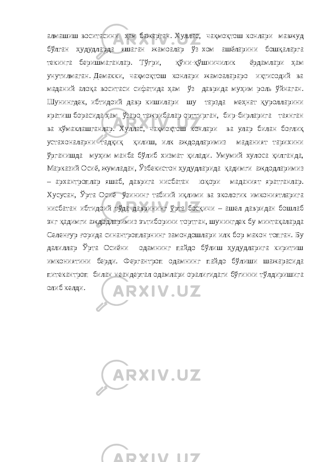 алмашиш воситасини ҳам бажарган. Хуллас, чақмоқтош конлари мавжуд бўлган ҳудудларда яшаган жамоалар ўз хом ашёларини бошқаларга текинга беришмаганлар. Тўғри, қўни-қўшничилик ёрдамлари ҳам унутилмаган. Демакки, чақмоқтош конлари жамоалараро иқтисодий ва маданий алоқа воситаси сифатида ҳам ўз даврида муҳим роль ўйнаган. Шунингдек, ибтидоий давр кишилари шу тарзда меҳнат қуролларини яратиш борасида ҳам ўзаро тажрибалар орттирган, бир-бирларига таянган ва кўмаклашганлар. Хуллас, чақмоқтош конлари ва улар билан боғлиқ устахоналарни тадқиқ қилиш, илк аждодларимиз маданият тарихини ўрганишда муҳим манба бўлиб хизмат қилади. Умумий хулоса қилганда, Марказий Осиё, жумладан, Ўзбекистон ҳудудларида қадимги аждодларимиз – архантроплар яшаб, даврига нисбатан юқори маданият яратганлар. Хусусан, Ўрта Осиё ўзининг табиий иқлими ва экологик имкониятларига нисбатан ибтидоий тўда даврининг ўрта босқичи – ашел давридан бошлаб энг қадимги аждодларимиз эътиборини тортган, шунингдек бу минтақаларда Селенғур ғорида синантропларнинг замондошлари илк бор макон топган. Бу далиллар Ўрта Осиёни одамнинг пайдо бўлиш ҳудудларига киритиш имкониятини берди. Фергантроп одамнинг пайдо бўлиши шажарасида питекантроп билан неандертал одамлари оралиғидаги бўғинни тўлдиришига олиб келди. 