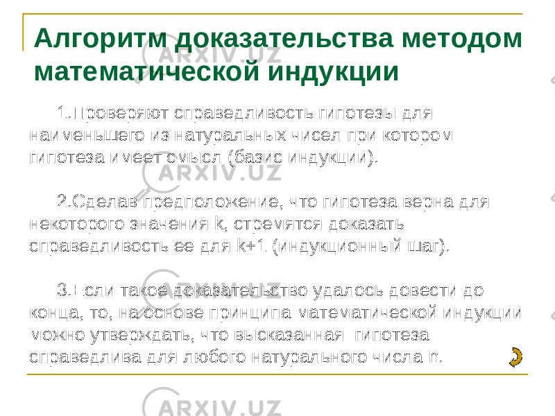 Алгоритм доказательства методом математической индукции 1. Проверяют справедливость гипотезы для наименьшего из натуральных чисел при котором гипотеза имеет смысл (базис индукции). 2. Сделав предположение, что гипотеза верна для некоторого значения k , стремятся доказать справедливость ее для k +1 (индукционный шаг). 3. Если такое доказательство удалось довести до конца, то, на основе принципа математической индукции можно утверждать, что высказанная гипотеза справедлива для любого натурального числа n . 