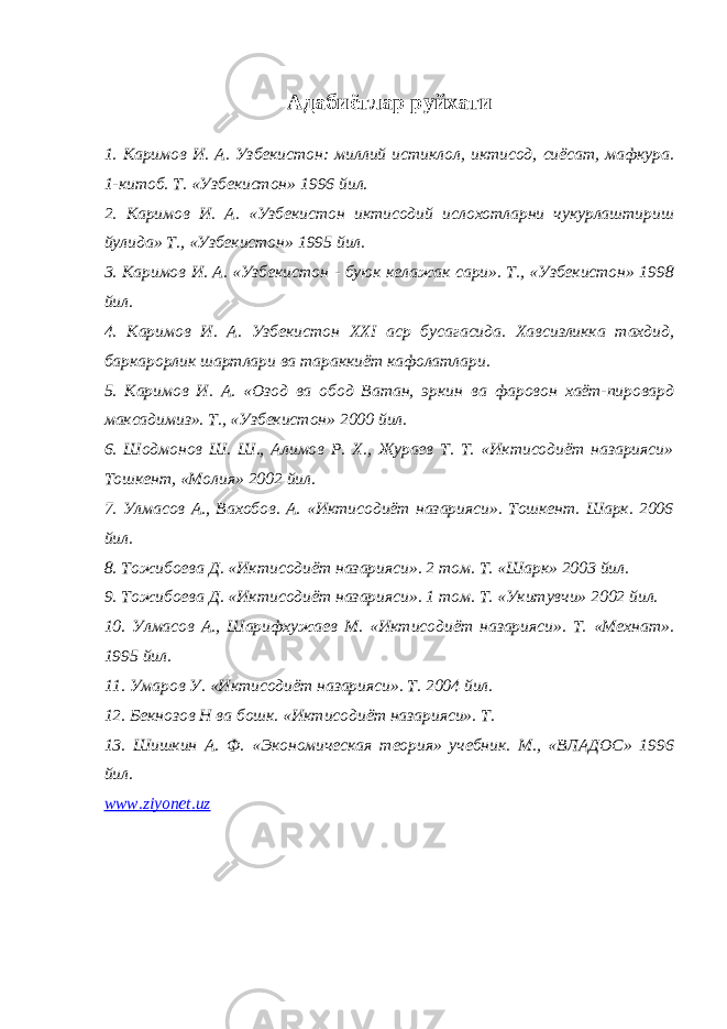 Адабиётлар руйхати 1. Каримов И. А . Узбекистон: миллий истиклол, иктисод, сиёсат, мафкура. 1-китоб. Т. «Узбекистон» 1996 йил. 2. Каримов И. А. «Узбекистон иктисодий ислохотларни чукурлаштириш йулида» Т., «Узбекистон» 1995 йил. 3 . Каримов И. А. «Узбекистон - буюк келажак сари». Т., «Узбекистон» 1998 йил. 4. Каримов И. А . Узбекистон ХХ I аср бусагасида. Хавсизликка тахдид, баркарорлик шартлари ва тараккиёт кафолатлари. 5 . Каримов И. А. «Озод ва обод Ватан, эркин ва фаровон хаёт-пировард максадимиз». Т., «Узбекистон» 2000 йил. 6. Шодмонов Ш. Ш., Алимов Р. Х., Жураев Т. Т. «Иктисодиёт назарияси» Тошкент, «Молия» 2002 йил. 7. Улмасов А., Вахобов. А. «Иктисодиёт назарияси». Тошкент. Шарк. 2006 йил. 8. Тожибоева Д. «Иктисодиёт назарияси». 2 том. Т. «Шарк» 2003 йил. 9. Тожибоева Д. «Иктисодиёт назарияси». 1 том. Т. «Укитувчи» 2002 йил. 10. Улмасов А., Шарифхужаев М. «Иктисодиёт назарияси». Т. «Мехнат». 1995 йил. 11. Умаров У. «Иктисодиёт назарияси». Т. 2004 йил. 12. Бекнозов Н ва бошк. «Иктисодиёт назарияси». Т. 13. Шишкин А. Ф. «Экономическая теория» учебник. М., «ВЛАДОС» 1996 йил. www . ziyonet . uz 