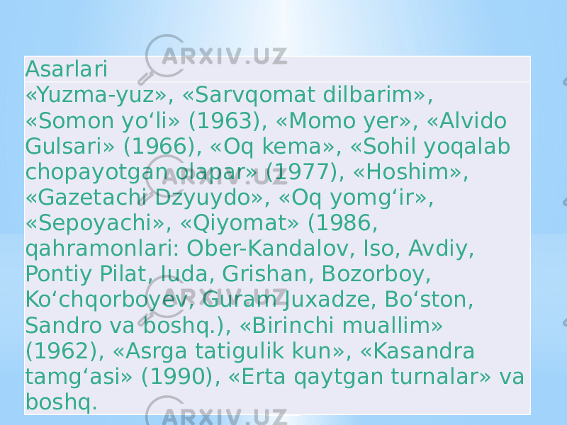 Asarlari «Yuzma-yuz», «Sarvqomat dilbarim», «Somon yoʻli» (1963), «Momo yer», «Alvido Gulsari» (1966), «Oq kema», «Sohil yoqalab chopayotgan olapar» (1977), «Hoshim», «Gazetachi Dzyuydo», «Oq yomgʻir», «Sepoyachi», «Qiyomat» (1986, qahramonlari: Ober-Kandalov, Iso, Avdiy, Pontiy Pilat, Iuda, Grishan, Bozorboy, Koʻchqorboyev, Guram Juxadze, Boʻston, Sandro va boshq.), «Birinchi muallim» (1962), «Asrga tatigulik kun», «Kasandra tamgʻasi» (1990), «Erta qaytgan turnalar» va boshq. 