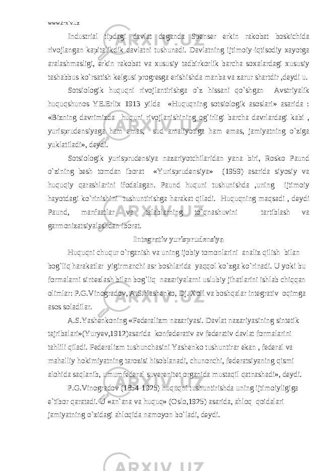 www.arxiv.uz Industrial tipdagi davlat deganda Spenser erkin rakobat boskichida rivojlangan kapitalikdik davlatni tushunadi. Davlatning ijtimoiy-iqtisodiy xayotga aralashmasligi, erkin rakobat va xususiy tadbirkorlik barcha soxalardagi xususiy tashabbus ko`rsatish kelgusi progresga erishishda manba va zarur shartdir ,deydi u. Sotsiologik huquqni rivojlantirishga o`z hissani qo`shgan Avstriyalik huquqshunos YE.Erlix 1913 yilda «Huquqning sotsiologik asoslari» asarida : «Bizning davrimizda huquni rivojlanishining og`irligi barcha davrlardagi kabi , yurisprudensiyaga ham emas, sud amaliyotiga ham emas, jamiyatning o`ziga yuklatiladi», deydi. Sotsiologik yurisprudensiya nazariyotchilaridan yana biri, Rosko Paund o`zining besh tomdan iborat «Yurisprudensiya» (1959) asarida siyosiy va huquqiy qarashlarini ifodalagan. Paund huquni tushunishda ,uning ijtimoiy hayotdagi ko`rinishini tushuntirishga harakat qiladi. Huquqning maqsadi , deydi Paund, manfaatlar va talablarning to`qnashuvini tartiblash va garmonizatsiyalashdan iborat. Integrativ yurisprudensiya Huquqni chuqur o`rganish va uning ijobiy tomonlarini analiz qilish bilan bog`liq harakatlar yigirmanchi asr boshlarida yaqqol ko`zga ko`rinadi. U yoki bu formalarni sintezlash bilan bog`liq nazariyalarni uslubiy jihatlarini ishlab chiqqan olimlar: P.G.Vinogradov, A.S.Yashenko, Dj. Xoll va boshqalar integrativ oqimga asos soladilar. A.S.Yashenkoning «Federalizm nazariyasi. Davlat nazariyasining sintetik tajribalari»(Yuryev,1912)asarida konfederativ av federativ davlat formalarini tahlili qiladi. Federalizm tushunchasini Yashenko tushuntirar ekan , federal va mahalliy hokimiyatning tarozisi hisoblanadi, chunonchi, federatsiyaning qismi alohida saqlanib, umumfederal suverenitet organida mustaqil qatnashadi», deydi. P.G.Vinogradov (1854-1925) huquqni tushuntirishda uning ijtimoiyligiga e`tibor qaratadi. U «an`ana va huquq» (Oslo,1925) asarida, ahloq qoidalari jamiyatning o`zidagi ahloqida namoyon bo`ladi, deydi. 