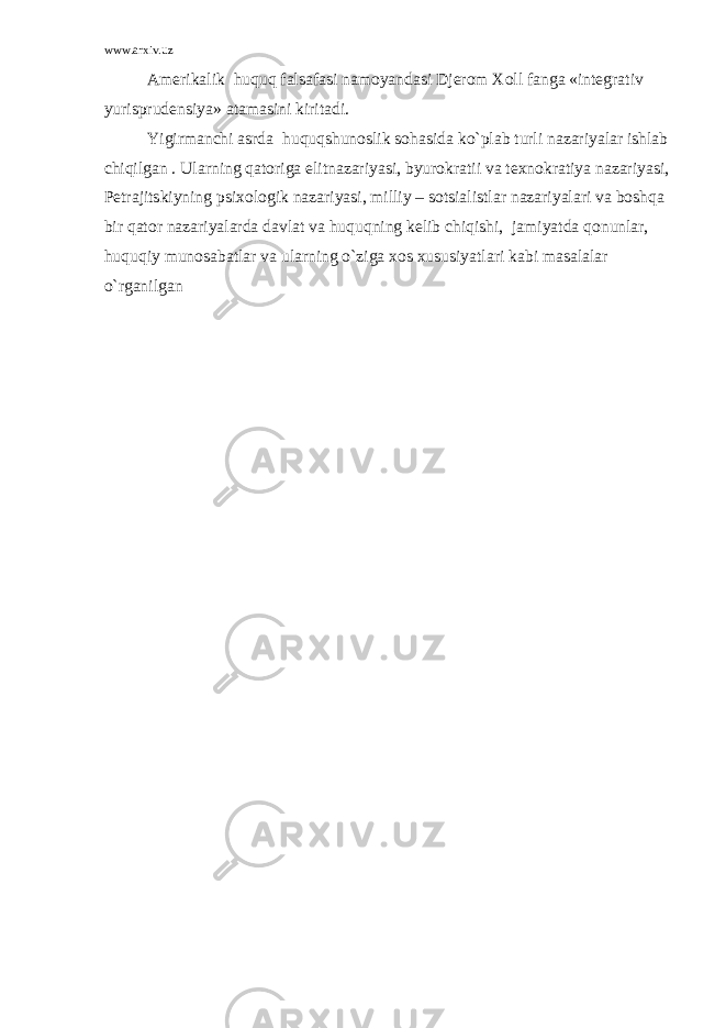 www.arxiv.uz Amerikalik huquq falsafasi namoyandasi Djerom Xoll fanga «integrativ yurisprudensiya» atamasini kiritadi. Yigirmanchi asrda huquqshunoslik sohasida ko`plab turli nazariyalar ishlab chiqilgan . Ularning qatoriga elitnazariyasi, byurokratii va texnokratiya nazariyasi, Petrajitskiyning psixologik nazariyasi, milliy – sotsialistlar nazariyalari va boshqa bir qator nazariyalarda davlat va huquqning kelib chiqishi, jamiyatda qonunlar, huquqiy munosabatlar va ularning o`ziga xos xususiyatlari kabi masalalar o`rganilgan 