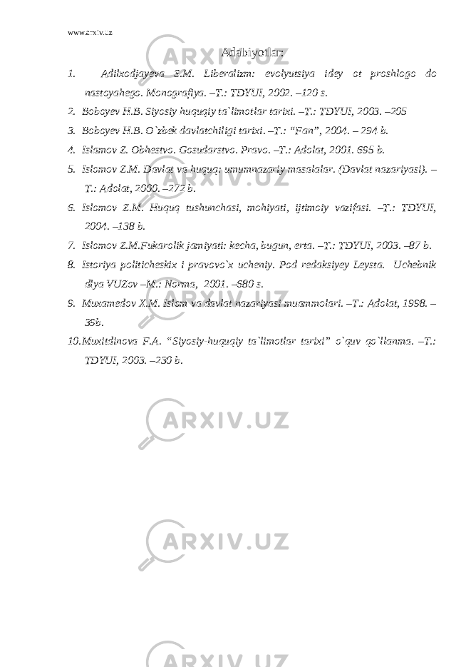 www.arxiv.uz Adabiyotlar : 1. Adilxodjayeva S.M. Liberalizm: evolyutsiya idey ot proshlogo do nastoyahego. Monografiya. –T.: TDYUI, 2002. –120 s. 2. Boboyev H.B. Siyosiy huquqiy ta`limotlar tarixi. –T.: TDYUI, 2003. –205 3. Boboyev H.B. O`zbek davlatchiligi tarixi. –T.: “Fan”, 2004. – 294 b. 4. Islamov Z. Obhestvo. Gosudarstvo. Pravo. –T.: Adolat, 2001. 695 b. 5. Islomov Z.M. Davlat va huquq: umumnazariy masalalar. (Davlat nazariyasi). – T.: Adolat, 2000. –272 b. 6. Islomov Z.M. Huquq tushunchasi, mohiyati, ijtimoiy vazifasi. –T.: TDYUI, 2004. –138 b. 7. Islomov Z.M.Fukarolik jamiyati: kecha, bugun, erta. –T.: TDYUI, 2003. –87 b. 8. Istoriya politicheskix i pravovo`x ucheniy. Pod redaksiyey Leysta. Uchebnik dlya VUZov –M.: Norma, 2001. –680 s. 9. Muxamedov X.M. Islom va davlat nazariyasi muammolari. –T.: Adolat, 1998. – 39b. 10. Muxitdinova F.A. “Siyosiy-huquqiy ta`limotlar tarixi” o`quv qo`llanma. –T.: TDYUI, 2003. –230 b. 