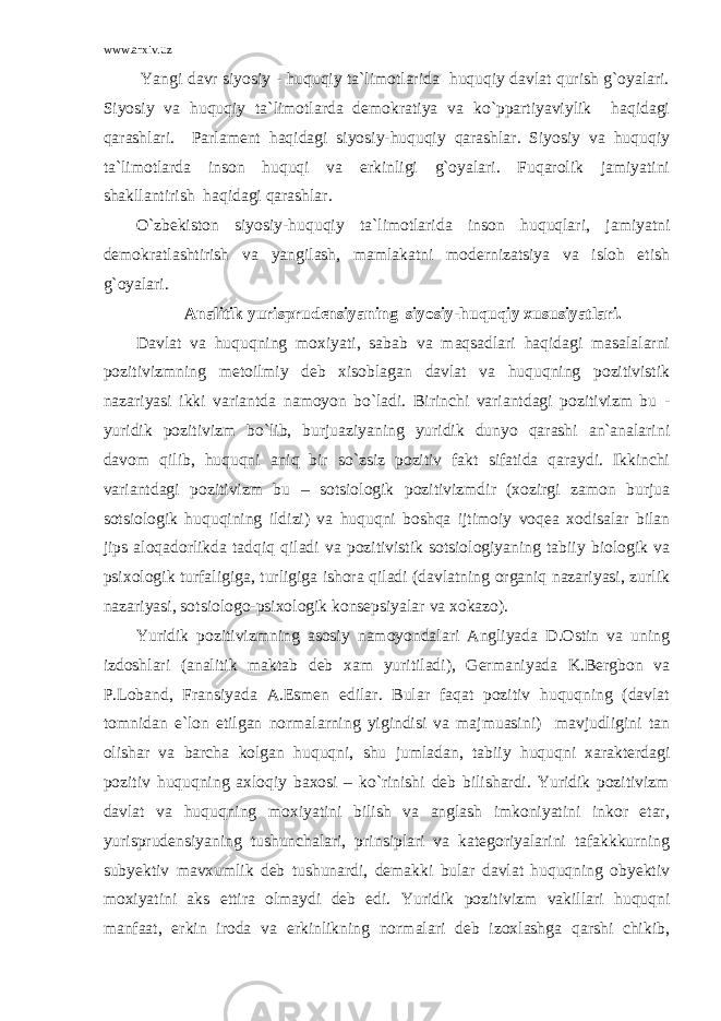 www.arxiv.uz Yangi davr siyosiy - huquqiy ta`limotlarida huquqiy davlat qurish g`oyalari. Siyosiy va huquqiy ta`limotlarda demokratiya va ko`ppartiyaviylik haqidagi qarashlari. Parlament haqidagi siyosiy-huquqiy qarashlar. Siyosiy va huquqiy ta`limotlarda inson huquqi va erkinligi g`oyalari. Fuqarolik jamiyatini shakllantirish haqidagi qarashlar. O`zbekiston siyosiy-huquqiy ta`limotlarida inson huquqlari, jamiyatni demokratlashtirish va yangilash, mamlakatni modernizatsiya va isloh etish g`oyalari. Analitik yurisprudensiyaning siyosiy-huquqiy xususiyatlari. Davlat va huquqning moxiyati, sabab va maqsadlari haqidagi masalalarni pozitivizmning metoilmiy deb xisoblagan davlat va huquqning pozitivistik nazariyasi ikki variantda namoyon bo`ladi. Birinchi variantdagi pozitivizm bu - yuridik pozitivizm bo`lib, burjuaziyaning yuridik dunyo qarashi an`analarini davom qilib, huquqni aniq bir so`zsiz pozitiv fakt sifatida qaraydi. Ikkinchi variantdagi pozitivizm bu – sotsiologik pozitivizmdir (xozirgi zamon burjua sotsiologik huquqining ildizi) va huquqni boshqa ijtimoiy voqea xodisalar bilan jips aloqadorlikda tadqiq qiladi va pozitivistik sotsiologiyaning tabiiy biologik va psixologik turfaligiga, turligiga ishora qiladi (davlatning organiq nazariyasi, zurlik nazariyasi, sotsiologo-psixologik konsepsiyalar va xokazo). Yuridik pozitivizmning asosiy namoyondalari Angliyada D.Ostin va uning izdoshlari (analitik maktab deb xam yuritiladi), Germaniyada K.Bergbon va P.Loband, Fransiyada A.Esmen edilar. Bular faqat pozitiv huquqning (davlat tomnidan e`lon etilgan normalarning yigindisi va majmuasini) mavjudligini tan olishar va barcha kolgan huquqni, shu jumladan, tabiiy huquqni xarakterdagi pozitiv huquqning axloqiy baxosi – ko`rinishi deb bilishardi. Yuridik pozitivizm davlat va huquqning moxiyatini bilish va anglash imkoniyatini inkor etar, yurisprudensiyaning tushunchalari, prinsiplari va kategoriyalarini tafakkkurning subyektiv mavxumlik deb tushunardi, demakki bular davlat huquqning obyektiv moxiyatini aks ettira olmaydi deb edi. Yuridik pozitivizm vakillari huquqni manfaat, erkin iroda va erkinlikning normalari deb izoxlashga qarshi chikib, 