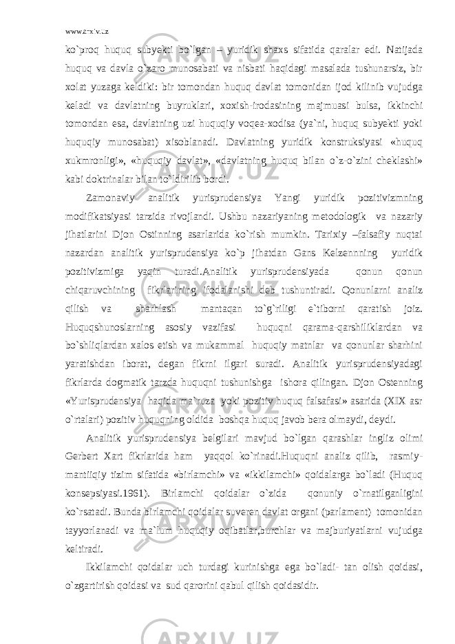 www.arxiv.uz ko`proq huquq subyekti bo`lgan – yuridik shaxs sifatida qaralar edi. Natijada huquq va davla o`zaro munosabati va nisbati haqidagi masalada tushunarsiz, bir xolat yuzaga keldiki: bir tomondan huquq davlat tomonidan ijod kilinib vujudga keladi va davlatning buyruklari, xoxish-irodasining majmuasi bulsa, ikkinchi tomondan esa, davlatning uzi huquqiy voqea-xodisa (ya`ni, huquq subyekti yoki huquqiy munosabat) xisoblanadi. Davlatning yuridik konstruksiyasi «huquq xukmronligi», «huquqiy davlat», «davlatning huquq bilan o`z-o`zini cheklashi» kabi doktrinalar bilan to`ldirilib bordi. Zamonaviy analitik yurisprudensiya Yangi yuridik pozitivizmning modifikatsiyasi tarzida rivojlandi. Ushbu nazariyaning metodologik va nazariy jihatlarini Djon Ostinning asarlarida ko`rish mumkin. Tarixiy –falsafiy nuqtai nazardan analitik yurisprudensiya ko`p jihatdan Gans Kelzennning yuridik pozitivizmiga yaqin turadi.Analitik yurisprudensiyada qonun qonun chiqaruvchining fikrlarining ifodalanishi deb tushuntiradi. Qonunlarni analiz qilish va sharhlash mantaqan to`g`riligi e`tiborni qaratish joiz. Huquqshunoslarning asosiy vazifasi huquqni qarama-qarshiliklardan va bo`shliqlardan xalos etish va mukammal huquqiy matnlar va qonunlar sharhini yaratishdan iborat, degan fikrni ilgari suradi. Analitik yurisprudensiyadagi fikrlarda dogmatik tarzda huquqni tushunishga ishora qilingan. Djon Ostenning «Yurisprudensiya haqida ma`ruza yoki pozitiv huquq falsafasi» asarida (XIX asr o`rtalari) pozitiv huquqning oldida boshqa huquq javob bera olmaydi, deydi. Analitik yurisprudensiya belgilari mavjud bo`lgan qarashlar ingliz olimi Gerbert Xart fikrlarida ham yaqqol ko`rinadi.Huquqni analiz qilib, rasmiy- mantiiqiy tizim sifatida «birlamchi» va «ikkilamchi» qoidalarga bo`ladi (Huquq konsepsiyasi.1961). Birlamchi qoidalar o`zida qonuniy o`rnatilganligini ko`rsatadi. Bunda birlamchi qoidalar suveren davlat organi (parlament) tomonidan tayyorlanadi va ma`lum huquqiy oqibatlar,burchlar va majburiyatlarni vujudga keltiradi. Ikkilamchi qoidalar uch turdagi kurinishga ega bo`ladi- tan olish qoidasi, o`zgartirish qoidasi va sud qarorini qabul qilish qoidasidir. 