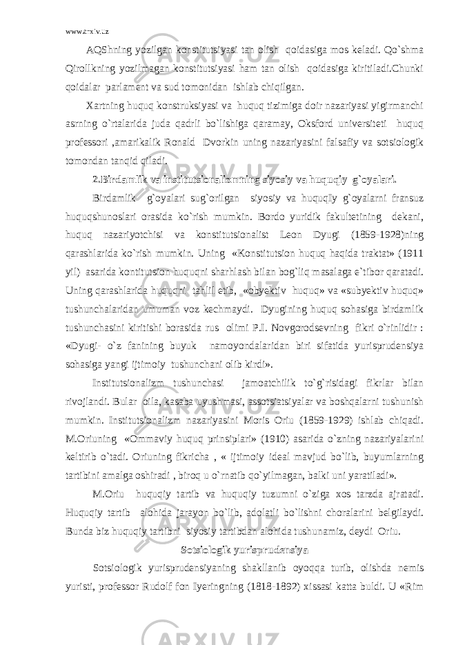 www.arxiv.uz AQShning yozilgan konstitutsiyasi tan olish qoidasiga mos keladi. Qo`shma Qirollkning yozilmagan konstitutsiyasi ham tan olish qoidasiga kiritiladi.Chunki qoidalar parlament va sud tomonidan ishlab chiqilgan. Xartning huquq konstruksiyasi va huquq tizimiga doir nazariyasi yigirmanchi asrning o`rtalarida juda qadrli bo`lishiga qaramay, Oksford universiteti huquq professori ,amarikalik Ronald Dvorkin uning nazariyasini falsafiy va sotsiologik tomondan tanqid qiladi. 2.Birdamlik va institutsionalizmning siyosiy va huquqiy g`oyalari. Birdamlik g`oyalari sug`orilgan siyosiy va huquqIy g`oyalarni fransuz huquqshunoslari orasida ko`rish mumkin. Bordo yuridik fakultetining dekani, huquq nazariyotchisi va konstitutsionalist Leon Dyugi (1859-1928)ning qarashlarida ko`rish mumkin. Uning «Konstitutsion huquq haqida traktat» (1911 yil) asarida kontitutsion huquqni sharhlash bilan bog`liq masalaga e`tibor qaratadi. Uning qarashlarida huquqni tahlil etib, «obyektiv huquq» va «subyektiv huquq» tushunchalaridan umuman voz kechmaydi. Dyugining huquq sohasiga birdamlik tushunchasini kiritishi borasida rus olimi P.I. Novgorodsevning fikri o`rinlidir : «Dyugi- o`z fanining buyuk namoyondalaridan biri sifatida yurisprudensiya sohasiga yangi ijtimoiy tushunchani olib kirdi». Institutsionalizm tushunchasi jamoatchilik to`g`risidagi fikrlar bilan rivojlandi. Bular oila, kasaba uyushmasi, assotsiatsiyalar va boshqalarni tushunish mumkin. Institutsionalizm nazariyasini Moris Oriu (1859-1929) ishlab chiqadi. M.Oriuning «Ommaviy huquq prinsiplari» (1910) asarida o`zning nazariyalarini keltirib o`tadi. Oriuning fikricha , « ijtimoiy ideal mavjud bo`lib, buyumlarning tartibini amalga oshiradi , biroq u o`rnatib qo`yilmagan, balki uni yaratiladi». M.Oriu huquqiy tartib va huquqiy tuzumni o`ziga xos tarzda ajratadi. Huquqiy tartib alohida jarayon bo`lib, adolatli bo`lishni choralarini belgilaydi. Bunda biz huquqiy tartibni siyosiy tartibdan alohida tushunamiz, deydi Oriu. Sotsiologik yurisprudensiya Sotsiologik yurisprudensiyaning shakllanib oyoqqa turib, olishda nemis yuristi, professor Rudolf fon Iyeringning (1818-1892) xissasi katta buldi. U «Rim 