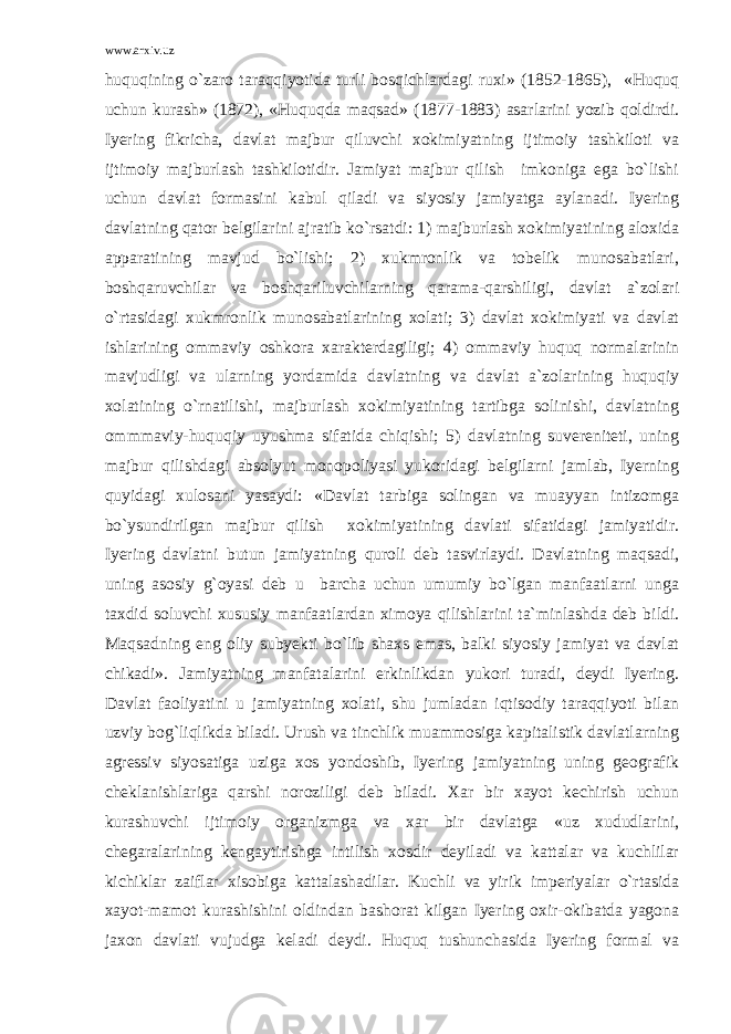 www.arxiv.uz huquqining o`zaro taraqqiyotida turli bosqichlardagi ruxi» (1852-1865), «Huquq uchun kurash» (1872), «Huquqda maqsad» (1877-1883) asarlarini yozib qoldirdi. Iyering fikricha, davlat majbur qiluvchi xokimiyatning ijtimoiy tashkiloti va ijtimoiy majburlash tashkilotidir. Jamiyat majbur qilish imkoniga ega bo`lishi uchun davlat formasini kabul qiladi va siyosiy jamiyatga aylanadi. Iyering davlatning qator belgilarini ajratib ko`rsatdi: 1) majburlash xokimiyatining aloxida apparatining mavjud bo`lishi; 2) xukmronlik va tobelik munosabatlari, boshqaruvchilar va boshqariluvchilarning qarama-qarshiligi, davlat a`zolari o`rtasidagi xukmronlik munosabatlarining xolati; 3) davlat xokimiyati va davlat ishlarining ommaviy oshkora xarakterdagiligi; 4) ommaviy huquq normalarinin mavjudligi va ularning yordamida davlatning va davlat a`zolarining huquqiy xolatining o`rnatilishi, majburlash xokimiyatining tartibga solinishi, davlatning ommmaviy-huquqiy uyushma sifatida chiqishi; 5) davlatning suvereniteti, uning majbur qilishdagi absolyut monopoliyasi yukoridagi belgilarni jamlab, Iyerning quyidagi xulosani yasaydi: «Davlat tarbiga solingan va muayyan intizomga bo`ysundirilgan majbur qilish xokimiyatining davlati sifatidagi jamiyatidir. Iyering davlatni butun jamiyatning quroli deb tasvirlaydi. Davlatning maqsadi, uning asosiy g`oyasi deb u barcha uchun umumiy bo`lgan manfaatlarni unga taxdid soluvchi xususiy manfaatlardan ximoya qilishlarini ta`minlashda deb bildi. Maqsadning eng oliy subyekti bo`lib shaxs emas, balki siyosiy jamiyat va davlat chikadi». Jamiyatning manfatalarini erkinlikdan yukori turadi, deydi Iyering. Davlat faoliyatini u jamiyatning xolati, shu jumladan iqtisodiy taraqqiyoti bilan uzviy bog`liqlikda biladi. Urush va tinchlik muammosiga kapitalistik davlatlarning agressiv siyosatiga uziga xos yondoshib, Iyering jamiyatning uning geografik cheklanishlariga qarshi noroziligi deb biladi. Xar bir xayot kechirish uchun kurashuvchi ijtimoiy organizmga va xar bir davlatga «uz xududlarini, chegaralarining kengaytirishga intilish xosdir deyiladi va kattalar va kuchlilar kichiklar zaiflar xisobiga kattalashadilar. Kuchli va yirik imperiyalar o`rtasida xayot-mamot kurashishini oldindan bashorat kilgan Iyering oxir-okibatda yagona jaxon davlati vujudga keladi deydi. Huquq tushunchasida Iyering formal va 