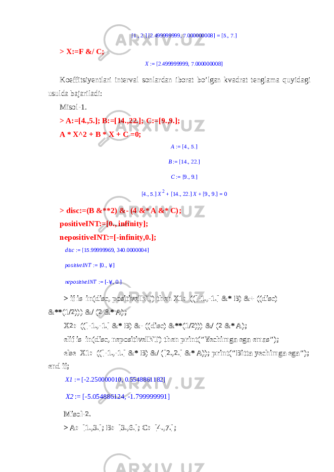 1. , 2.[ ] 2.499999999 , 7.000000008[ ] = 5. , 7.[ ] > X:=F &/ C; X := 2.499999999 , 7.000000008[ ] Koeffitsiyentlari interval sonlardan iborat bo’lgan kvadrat tenglama quyidagi usulda bajariladi: Misol-1. > A:=[4.,5.]; B:=[14.,22.]; C:=[9.,9.]; A * X^2 + B * X + C =0; A := 4. , 5.[ ] B := 14. , 22.[ ] C := 9. , 9.[ ]4., 5. [ ] X2 + 14. , 22. [ ] X + 9., 9. [ ] = 0 > disc:=(B &**2) &- (4 &* A &* C); positiveINT:=[0., infinity]; nepositiveINT:=[-infinity,0.]; disc := 15.99999969 , 340.0000004[ ] positiveINT := 0., ¥ [ ] nepositiveINT := -¥, 0. [ ] > if is_in(disc, positiveINT) then X1:=(([-1.,-1.] &* B) &+ ((disc) &**(1/2))) &/ (2 &* A); X2:=(([-1.,-1.] &* B) &- ((disc) &**(1/2))) &/ (2 &* A); elif is_in(disc, nepositiveINT) then print(&#34;Yechimga ega emas&#34;); else X1:=(([-1.,-1.] &* B) &/ ([2.,2.] &* A)); print(&#34;Bitta yechimga ega&#34;); end if; X1 := -2.250000010 , 0.5548861182 [ ] X2 := -5.054886124 , -1.799999991 [ ] Misol-2. > A:=[1.,3.]; B:=[3.,6.]; C:=[4.,7.]; 