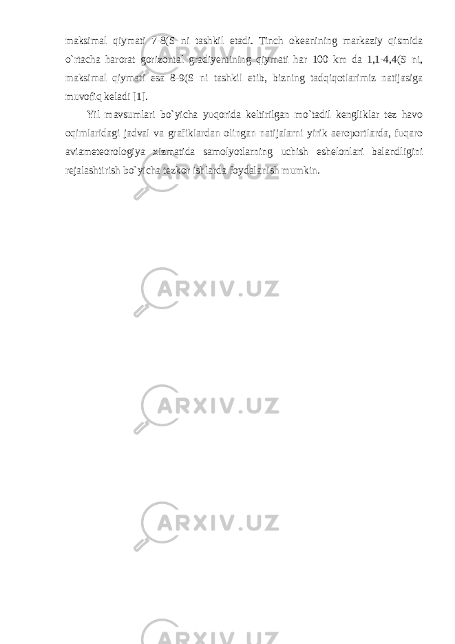 maksimal qiymati 7-8(S ni tashkil etadi. Tinch okeanining markaziy qismida o`rtacha harorat gorizontal gradiyentining qiymati har 100 km da 1,1-4,4(S ni, maksimal qiymati esa 8-9(S ni tashkil etib, bizning tadqiqotlarimiz natijasiga muvofiq keladi [1]. Yil mavsumlari bo`yicha yuqorida keltirilgan mo`tadil kengliklar tez havo oqimlaridagi jadval va grafiklardan olingan natijalarni yirik aeroportlarda, fuqaro aviameteorologiya xizmatida samolyotlarning uchish eshelonlari balandligini rejalashtirish bo`yicha tezkor ishlarda foydalanish mumkin. 