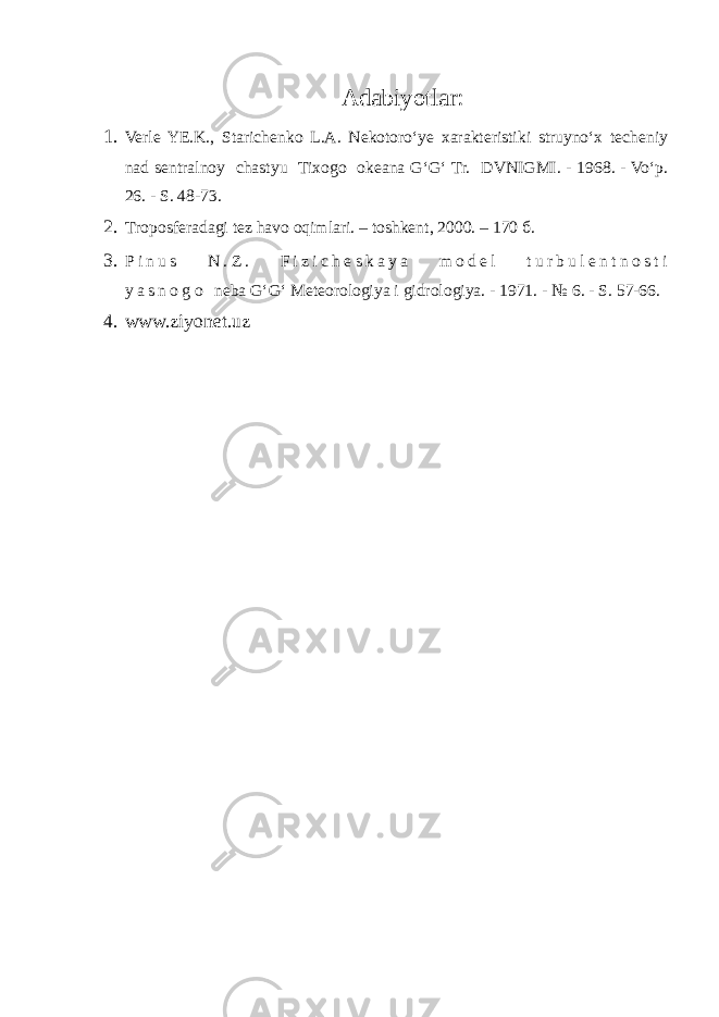 Adabiyotlar: 1. Verle YE.K., Starichenko L.A. Nekotoro‘ye xarakteristiki struyno‘x techeniy nad sentralnoy chastyu Tixogo okeana G‘G‘ Tr. DVNIGMI. - 1968. - Vo‘p. 26. - S. 48-73. 2. T roposferadagi tez havo oqimlari. – toshkent , 2000. – 170 б . 3. P i n u s N . Z . F i z i c h e s k a y a m o d e l t u r b u l e n t n o s t i y a s n o g o neba G‘G‘ Meteorologiya i gidrologiya. - 1971. - № 6. - S. 57-66. 4. www.ziyonet.uz 