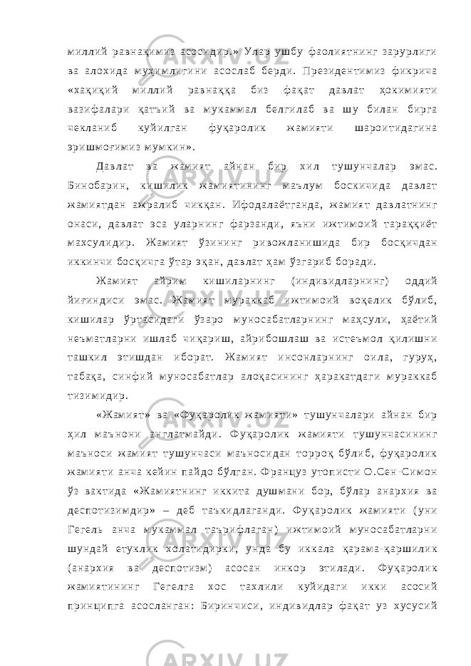 м и л л и й р а в н а қ и м и з а с о с и д и р . » У л а р у ш б у ф а о л и я т н и н г з а р у р л и г и в а а л о х и д а м у ҳ и м л и г и н и а с о с л а б б е р д и . П р е з и д е н т и м и з ф и к р и ч а « х а қ и қ и й м и л л и й р а в н а қ қ а б и з ф а қ а т д а в л а т ҳ о к и м и я т и в а з и ф а л а р и қ а т ъ и й в а м у к а м м а л б е л г и л а б в а ш у б и л а н б и р г а ч е к л а н и б к у й и л г а н ф у қ а р о л и к ж а м и я т и ш а р о и т и д а г и н а э р и ш м о ғ и м и з м у м к и н » . Д а в л а т в а ж а м и я т а й н а н б и р х и л т у ш у н ч а л а р э м а с . Б и н о б а р и н , к и ш и л и к ж а м и я т и н и н г м а ъ л у м б о с к и ч и д а д а в л а т ж а м и я т д а н а ж р а л и б ч и к қ а н . И ф о д а л а ё т г а н д а , ж а м и я т д а в л а т н и н г о н а с и , д а в л а т э с а у л а р н и н г ф а р з а н д и , я ъ н и и ж т и м о и й т а р а қ қ и ё т м а х с у л и д и р . Ж а м и я т ў з и н и н г р и в о ж л а н и ш и д а б и р б о с қ и ч д а н и к к и н ч и б о с қ и ч г а ў т а р э қ а н , д а в л а т ҳ а м ў з г а р и б б о р а д и . Ж а м и я т а й р и м к и ш и л а р н и н г ( и н д и в и д л а р н и н г ) о д д и й й и ғ и н д и с и э м а с . Ж а м и я т м у р а к к а б и ж т и м о и й в о қ е л и к б ў л и б , к и ш и л а р ў р т а с и д а г и ў з а р о м у н о с а б а т л а р н и н г м а ҳ с у л и , ҳ а ё т и й н е ъ м а т л а р н и и ш л а б ч и қ а р и ш , а й р и б о ш л а ш в а и с т е ъ м о л қ и л и ш н и т а ш к и л э т и ш д а н и б о р а т . Ж а м и я т и н с о н л а р н и н г о и л а , г у р у ҳ , т а б а қ а , с и н ф и й м у н о с а б а т л а р а л о қ а с и н и н г ҳ а р а к а т д а г и м у р а к к а б т и з и м и д и р . « Ж а м и я т » в а « Ф у қ а р о л и к ж а м и я т и » т у ш у н ч а л а р и а й н а н б и р ҳ и л м а ъ н о н и а н г л а т м а й д и . Ф у қ а р о л и к ж а м и я т и т у ш у н ч а с и н и н г м а ъ н о с и ж а м и я т т у ш у н ч а с и м а ъ н о с и д а н т о р р о қ б ў л и б , ф у қ а р о л и к ж а м и я т и а н ч а к е й и н п а й д о б ў л г а н . Ф р а н ц у з у т о п и с т и О . С е н - С и м о н ў з в а к т и д а « Ж а м и я т н и н г и к к и т а д у ш м а н и б о р , б ў л а р а н а р х и я в а д е с п о т и з и м д и р » – д е б т а ъ к и д л а г а н д и . Ф у қ а р о л и к ж а м и я т и ( у н и Г е г е л ь а н ч а м у к а м м а л т а ъ р и ф л а г а н ) и ж т и м о и й м у н о с а б а т л а р н и ш у н д а й е т у к л и к х о л а т и д и р к и , у н д а б у и к к а л а қ а р а м а - қ а р ш и л и к ( а н а р х и я в а д е с п о т и з м ) а с о с а н и н к о р э т и л а д и . Ф у қ а р о л и к ж а м и я т и н и н г Г е г е л г а х о с т а х л и л и к у й и д а г и и к к и а с о с и й п р и н ц и п г а а с о с л а н г а н : Б и р и н ч и с и , и н д и в и д л а р ф а қ а т у з х у с у с и й 