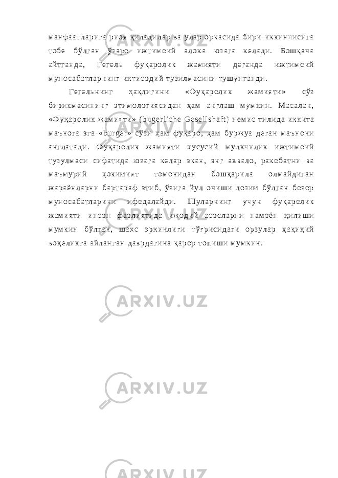 м а н ф а а т л а р и г а р и о я қ и л а д и л а р в а у л а р о р к а с и д а б и р и - и к к и н ч и с и г а т о б е б ў л г а н ў з а р о и ж т и м о и й а л о к а ю з а г а к е л а д и . Б о ш қ а ч а а й т г а н д а , Г е г е л ь ф у қ а р о л и к ж а м и я т и д е г а н д а и ж т и м о и й м у н о с а б а т л а р н и н г и к т и с о д и й т у з и л м а с и н и т у ш у н г а н д и . Г е г е л ь н и н г ҳ а қ л и г и н и « Ф у қ а р о л и к ж а м и я т и » с ў з б и р и к м а с и н и н г э т и м о л о г и я с и д а н ҳ а м а н г л а ш м у м к и н . М а с а л а н , « Ф у қ а р о л и к ж а м и я т и » ( b u g e r l i c h e G e s e l l s h a f t ) н е м и с т и л и д а и к к и т а м а ъ н о г а э г а - « b u r g e r » с ў з и ҳ а м ф у қ а р о , ҳ а м б у р ж у а д е г а н м а ъ н о н и а н г л а т а д и . Ф у қ а р о л и к ж а м и я т и х у с у с и й м у л к ч и л и к и ж т и м о и й т у з у л м а с и с и ф а т и д а ю з а г а к е л а р э к а н , э н г а в в а л о , р а к о б а т н и в а м а ъ м у р и й ҳ о к и м и я т т о м о н и д а н б о ш қ а р и л а о л м а й д и г а н ж а р а ё н л а р н и б а р т а р а ф э т и б , ў з и г а й у л о ч и ш и л о з и м б ў л г а н б о з о р м у н о с а б а т л а р и н и и ф о д а л а й д и . Ш у л а р н и н г у ч у н ф у қ а р о л и к ж а м и я т и и н с о н ф а о л и я т и д а и ж о д и й а с о с л а р н и н а м о ё н қ и л и ш и м у м к и н б ў л г а н , ш а х с э р к и н л и г и т ў ғ р и с и д а г и о р з у л а р ҳ а қ и қ и й в о қ е л и к г а а й л а н г а н д а в р д а г и н а қ а р о р т о п и ш и м у м к и н . 