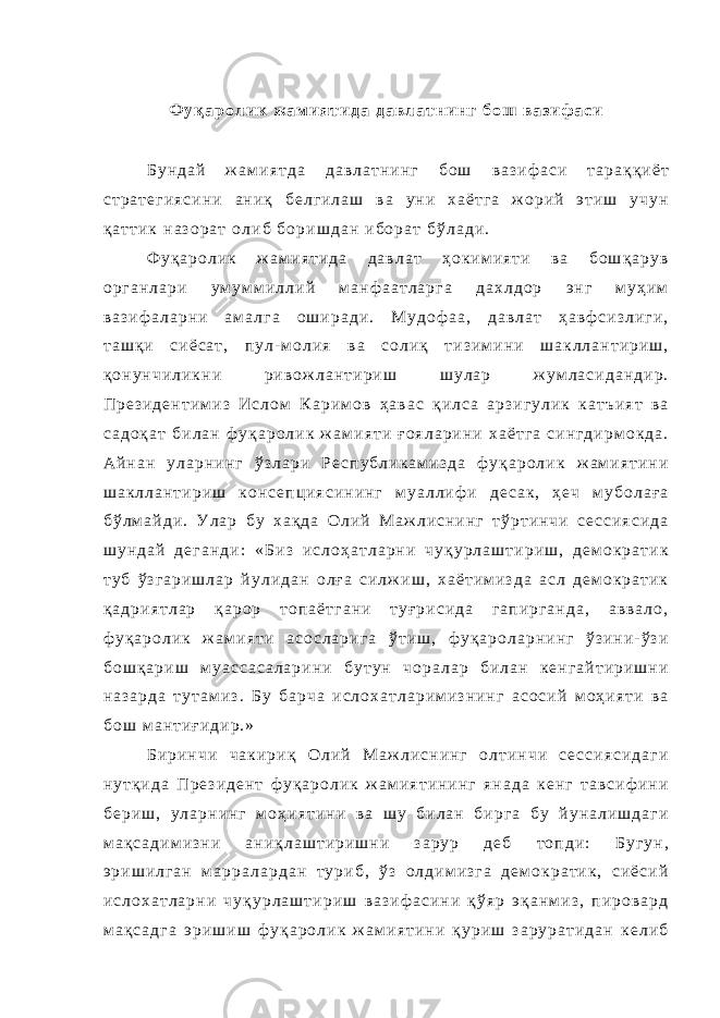 Ф у қ а р о л и к ж а м и я т и д а д а в л а т н и н г б о ш в а з и ф а с и Б у н д а й ж а м и я т д а д а в л а т н и н г б о ш в а з и ф а с и т а р а қ қ и ё т с т р а т е г и я с и н и а н и қ б е л г и л а ш в а у н и х а ё т г а ж о р и й э т и ш у ч у н қ а т т и к н а з о р а т о л и б б о р и ш д а н и б о р а т б ў л а д и . Ф у қ а р о л и к ж а м и я т и д а д а в л а т ҳ о к и м и я т и в а б о ш қ а р у в о р г а н л а р и у м у м м и л л и й м а н ф а а т л а р г а д а х л д о р э н г м у ҳ и м в а з и ф а л а р н и а м а л г а о ш и р а д и . М у д о ф а а , д а в л а т ҳ а в ф с и з л и г и , т а ш қ и с и ё с а т , п у л - м о л и я в а с о л и қ т и з и м и н и ш а к л л а н т и р и ш , қ о н у н ч и л и к н и р и в о ж л а н т и р и ш ш у л а р ж у м л а с и д а н д и р . П р е з и д е н т и м и з И с л о м К а р и м о в ҳ а в а с қ и л с а а р з и г у л и к к а т ъ и я т в а с а д о қ а т б и л а н ф у қ а р о л и к ж а м и я т и ғ о я л а р и н и х а ё т г а с и н г д и р м о к д а . А й н а н у л а р н и н г ў з л а р и Р е с п у б л и к а м и з д а ф у қ а р о л и к ж а м и я т и н и ш а к л л а н т и р и ш к о н с е п ц и я с и н и н г м у а л л и ф и д е с а к , ҳ е ч м у б о л а ғ а б ў л м а й д и . У л а р б у х а қ д а О л и й М а ж л и с н и н г т ў р т и н ч и с е с с и я с и д а ш у н д а й д е г а н д и : « Б и з и с л о ҳ а т л а р н и ч у қ у р л а ш т и р и ш , д е м о к р а т и к т у б ў з г а р и ш л а р й у л и д а н о л ғ а с и л ж и ш , х а ё т и м и з д а а с л д е м о к р а т и к қ а д р и я т л а р қ а р о р т о п а ё т г а н и т у ғ р и с и д а г а п и р г а н д а , а в в а л о , ф у қ а р о л и к ж а м и я т и а с о с л а р и г а ў т и ш , ф у қ а р о л а р н и н г ў з и н и - ў з и б о ш қ а р и ш м у а с с а с а л а р и н и б у т у н ч о р а л а р б и л а н к е н г а й т и р и ш н и н а з а р д а т у т а м и з . Б у б а р ч а и с л о х а т л а р и м и з н и н г а с о с и й м о ҳ и я т и в а б о ш м а н т и ғ и д и р . » Б и р и н ч и ч а к и р и қ О л и й М а ж л и с н и н г о л т и н ч и с е с с и я с и д а г и н у т қ и д а П р е з и д е н т ф у қ а р о л и к ж а м и я т и н и н г я н а д а к е н г т а в с и ф и н и б е р и ш , у л а р н и н г м о ҳ и я т и н и в а ш у б и л а н б и р г а б у й у н а л и ш д а г и м а қ с а д и м и з н и а н и қ л а ш т и р и ш н и з а р у р д е б т о п д и : Б у г у н , э р и ш и л г а н м а р р а л а р д а н т у р и б , ў з о л д и м и з г а д е м о к р а т и к , с и ё с и й и с л о х а т л а р н и ч у қ у р л а ш т и р и ш в а з и ф а с и н и қ ў я р э қ а н м и з , п и р о в а р д м а қ с а д г а э р и ш и ш ф у қ а р о л и к ж а м и я т и н и қ у р и ш з а р у р а т и д а н к е л и б 