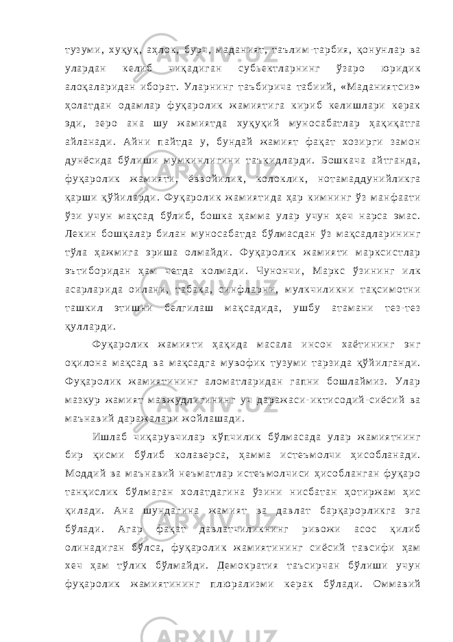т у з у м и , х у қ у қ , а ҳ л о к , б у р ч , м а д а н и я т , т а ъ л и м - т а р б и я , қ о н у н л а р в а у л а р д а н к е л и б ч и қ а д и г а н с у б ь е к т л а р н и н г ў з а р о ю р и д и к а л о қ а л а р и д а н и б о р а т . У л а р н и н г т а ъ б и р и ч а т а б и и й , « М а д а н и я т с и з » ҳ о л а т д а н о д а м л а р ф у қ а р о л и к ж а м и я т и г а к и р и б к е л и ш л а р и к е р а к э д и , з е р о а н а ш у ж а м и я т д а х у қ у қ и й м у н о с а б а т л а р ҳ а қ и қ а т г а а й л а н а д и . А й н и п а й т д а у , б у н д а й ж а м и я т ф а қ а т х о з и р г и з а м о н д у н ё с и д а б ў л и ш и м у м к и н л и г и н и т а ъ к и д л а р д и . Б о ш к а ч а а й т г а н д а , ф у қ а р о л и к ж а м и я т и , ё в в о й и л и к , к о л о к л и к , н о т а м а д д у н и й л и к г а қ а р ш и қ ў й и л а р д и . Ф у қ а р о л и к ж а м и я т и д а ҳ а р к и м н и н г ў з м а н ф а а т и ў з и у ч у н м а қ с а д б ў л и б , б о ш к а ҳ а м м а у л а р у ч у н ҳ е ч н а р с а э м а с . Л е к и н б о ш қ а л а р б и л а н м у н о с а б а т д а б ў л м а с д а н ў з м а қ с а д л а р и н и н г т ў л а ҳ а ж м и г а э р и ш а о л м а й д и . Ф у қ а р о л и к ж а м и я т и м а р к с и с т л а р э ъ т и б о р и д а н ҳ а м ч е т д а к о л м а д и . Ч у н о н ч и , М а р к с ў з и н и н г и л к а с а р л а р и д а о и л а н и , т а б а к а , с и н ф л а р н и , м у л к ч и л и к н и т а қ с и м о т н и т а ш к и л э т и ш н и б е л г и л а ш м а қ с а д и д а , у ш б у а т а м а н и т е з - т е з қ у л л а р д и . Ф у қ а р о л и к ж а м и я т и ҳ а қ и д а м а с а л а и н с о н х а ё т и н и н г э н г о қ и л о н а м а қ с а д в а м а қ с а д г а м у в о ф и к т у з у м и т а р з и д а қ ў й и л г а н д и . Ф у қ а р о л и к ж а м и я т и н и н г а л о м а т л а р и д а н г а п н и б о ш л а й м и з . У л а р м а з к у р ж а м и я т м а в ж у д л и г и н и н г у ч д а р а ж а с и - и к т и с о д и й - с и ё с и й в а м а ъ н а в и й д а р а ж а л а р и ж о й л а ш а д и . И ш л а б ч и қ а р у в ч и л а р к ў п ч и л и к б ў л м а с а д а у л а р ж а м и я т н и н г б и р қ и с м и б ў л и б к о л а в е р с а , ҳ а м м а и с т е ъ м о л ч и ҳ и с о б л а н а д и . М о д д и й в а м а ъ н а в и й н е ъ м а т л а р и с т е ъ м о л ч и с и ҳ и с о б л а н г а н ф у қ а р о т а н қ и с л и к б ў л м а г а н х о л а т д а г и н а ў з и н и н и с б а т а н ҳ о т и р ж а м ҳ и с қ и л а д и . А н а ш у н д а г и н а ж а м и я т в а д а в л а т б а р қ а р о р л и к г а э г а б ў л а д и . А г а р ф а қ а т д а в л а т ч и л и к н и н г р и в о ж и а с о с қ и л и б о л и н а д и г а н б ў л с а , ф у қ а р о л и к ж а м и я т и н и н г с и ё с и й т а в с и ф и ҳ а м х е ч ҳ а м т ў л и к б ў л м а й д и . Д е м о к р а т и я т а ъ с и р ч а н б ў л и ш и у ч у н ф у қ а р о л и к ж а м и я т и н и н г п л ю р а л и з м и к е р а к б ў л а д и . О м м а в и й 