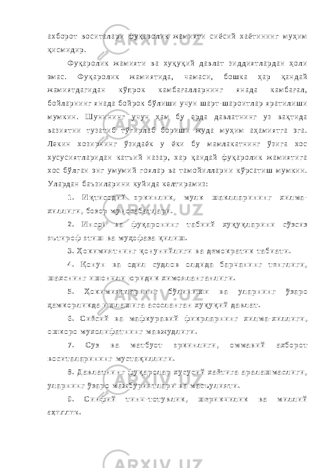 а х б о р о т в о с и т а л а р и ф у қ а р о л и к ж а м и я т и с и ё с и й х а ё т и н и н г м у ҳ и м қ и с м и д и р . Ф у қ а р о л и к ж а м и я т и в а х у қ у қ и й д а в л а т з и д д и я т л а р д а н ҳ о л и э м а с . Ф у қ а р о л и к ж а м и я т и д а , ч а м а с и , б о ш к а ҳ а р қ а н д а й ж а м и я т д а г и д а н к ў п р о к к а м б а ғ а л л а р н и н г я н а д а к а м б а ғ а л , б о й л а р н и н г я н а д а б о й р о к б ў л и ш и у ч у н ш а р т - ш а р о и т л а р я р а т и л и ш и м у м к и н . Ш у н и н и н г у ч у н ҳ а м б у е р д а д а в л а т н и н г у з в а қ т и д а в а з и я т н и т у з а т и б т ў ғ и р л а б б о р и ш и ж у д а м у ҳ и м а ҳ а м и я т г а э г а . Л е к и н х о з и р н и н г ў з и д а ё к у ё к и б у м а м л а к а т н и н г ў з и г а х о с х у с у с и я т л а р и д а н к а т ъ и й н а з а р , х а р қ а н д а й ф у қ а р о л и к ж а м и я т и г а х о с б ў л г а н э н г у м у м и й г о я л а р в а т а м о й и л л а р н и к ў р с а т и ш м у м к и н . У л а р д а н б а ъ з и л а р и н и к у й и д а к е л т и р а м и з : 1 . И қ т и с о д и й э р к и н л и к , м у л к ш а к л л а р и н и н г х и л м а - х и л л и г и , б о з о р м у н о с а б а т л а р и . 2 . И н с о н в а ф у қ а р о н и н г т а б и и й х у қ у қ л а р и н и с ў з с и з э ъ т и р о ф э т и ш в а м у ҳ о ф а з а қ и л и ш . 3 . Ҳ о к и м и я т н и н г қ о н у н и й л и г и в а д е м о к р а т и к т а б и а т и . 4 . Қ о н у н в а о д и л с у д л о в о л д и д а б а р ч а н и н г т е н г л и г и , ш а х с н и н г и ш о н ч л и ю р и д и к х и м о я л а н г а н л и г и . 5 . Ҳ о к и м и я т л а р н и н г б ў л и н и ш и в а у л а р н и н г ў з а р о ҳ а м к о р л и к д а и ш л а ш и г а а с о с л а н г а н х у қ у қ и й д а в л а т . 6 . С и ё с и й в а м а ф к у р а в и й ф и к р л а р н и н г х и л м а - х и л л и г и , о ш к о р о м у х о л и ф а т н и н г м а в ж у д л и г и . 7 . С у з в а м а т б у о т э р к и н л и г и , о м м а в и й а х б о р о т в о с и т а л а р и н и н г м у с т а қ и л л и г и . 8 . Д а в л а т н и н г ф у қ а р о л а р х у с у с и й х а ё т и г а а р а л а ш м а с л и г и , у л а р н и н г ў з а р о м а ж б у р и я т л а р и в а м а с ъ у л и я т и . 9 . С и н ф и й т и н ч - т о т у в л и к , ш е р и к ч и л и к в а м и л л и й а ҳ и л л и к . 