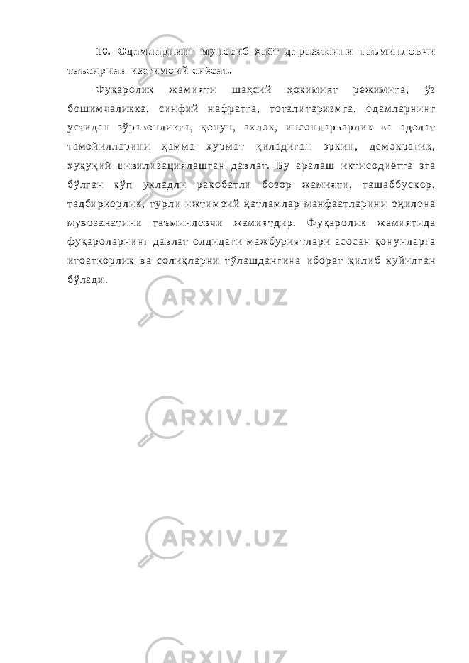 1 0 . О д а м л а р н и н г м у н о с и б х а ё т д а р а ж а с и н и т а ъ м и н л о в ч и т а ъ с и р ч а н и ж т и м о и й с и ё с а т . Ф у қ а р о л и к ж а м и я т и ш а ҳ с и й ҳ о к и м и я т р е ж и м и г а , ў з б о ш и м ч а л и к к а , с и н ф и й н а ф р а т г а , т о т а л и т а р и з м г а , о д а м л а р н и н г у с т и д а н з ў р а в о н л и к г а , қ о н у н , а х л о к , и н с о н п а р в а р л и к в а а д о л а т т а м о й и л л а р и н и ҳ а м м а ҳ у р м а т қ и л а д и г а н э р к и н , д е м о к р а т и к , х у қ у қ и й ц и в и л и з а ц и я л а ш г а н д а в л а т . Б у а р а л а ш и к т и с о д и ё т г а э г а б ў л г а н к ў п у к л а д л и р а к о б а т л и б о з о р ж а м и я т и , т а ш а б б у с к о р , т а д б и р к о р л и к , т у р л и и ж т и м о и й қ а т л а м л а р м а н ф а а т л а р и н и о қ и л о н а м у в о з а н а т и н и т а ъ м и н л о в ч и ж а м и я т д и р . Ф у қ а р о л и к ж а м и я т и д а ф у қ а р о л а р н и н г д а в л а т о л д и д а г и м а ж б у р и я т л а р и а с о с а н қ о н у н л а р г а и т о а т к о р л и к в а с о л и қ л а р н и т ў л а ш д а н г и н а и б о р а т қ и л и б к у й и л г а н б ў л а д и . 