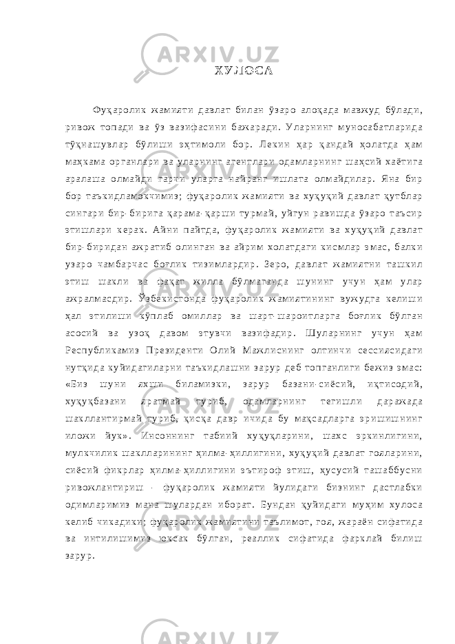 Х У Л О С А Ф у қ а р о л и к ж а м и я т и д а в л а т б и л а н ў з а р о а л о қ а д а м а в ж у д б ў л а д и , р и в о ж т о п а д и в а ў з в а з и ф а с и н и б а ж а р а д и . У л а р н и н г м у н о с а б а т л а р и д а т ў қ н а ш у в л а р б ў л и ш и э ҳ т и м о л и б о р . Л е к и н ҳ а р қ а н д а й ҳ о л а т д а ҳ а м м а ҳ к а м а о р г а н л а р и в а у л а р н и н г а г е н т л а р и о д а м л а р н и н г ш а ҳ с и й х а ё т и г а а р а л а ш а о л м а й д и г а р ч и у л а р г а н а й р а н г и ш л а т а о л м а й д и л а р . Я н а б и р б о р т а ъ к и д л а м о к ч и м и з ; ф у қ а р о л и к ж а м и я т и в а х у қ у қ и й д а в л а т қ у т б л а р с и н г а р и б и р - б и р и г а қ а р а м а - қ а р ш и т у р м а й , у й г у н р а в и ш д а ў з а р о т а ъ с и р э т и ш л а р и к е р а к . А й н и п а й т д а , ф у қ а р о л и к ж а м и я т и в а х у қ у қ и й д а в л а т б и р - б и р и д а н а ж р а т и б о л и н г а н в а а й р и м х о л а т д а г и к и с м л а р э м а с , б а л к и у з а р о ч а м б а р ч а с б о ғ л и к т и з и м л а р д и р . З е р о , д а в л а т ж а м и я т н и т а ш к и л э т и ш ш а к л и в а ф а қ а т ж и л л а б ў л м а г а н д а ш у н и н г у ч у н ҳ а м у л а р а ж р а л м а с д и р . Ў з б е к и с т о н д а ф у қ а р о л и к ж а м и я т и н и н г в у ж у д г а к е л и ш и ҳ а л э т и л и ш и к ў п л а б о м и л л а р в а ш а р т - ш а р о и т л а р г а б о ғ л и к б ў л г а н а с о с и й в а у з о қ д а в о м э т у в ч и в а з и ф а д и р . Ш у л а р н и н г у ч у н ҳ а м Р е с п у б л и к а м и з П р е з и д е н т и О л и й М а ж л и с н и н г о л т и н ч и с е с с и я с и д а г и н у т қ и д а к у й и д а г и л а р н и т а ъ к и д л а ш н и з а р у р д е б т о п г а н л и г и б е ж и з э м а с : « Б и з ш у н и я х ш и б и л а м и з к и , з а р у р б а з а н и - с и ё с и й , и қ т и с о д и й , х у қ у қ б а з а н и я р а т м а й т у р и б , о д а м л а р н и н г т е г и ш л и д а р а ж а д а ш а к л л а н т и р м а й т у р и б , қ и с қ а д а в р и ч и д а б у м а қ с а д л а р г а э р и ш и ш н и н г и л о ж и й у к » . И н с о н н и н г т а б и и й х у қ у қ л а р и н и , ш а х с э р к и н л и г и н и , м у л к ч и л и к ш а к л л а р и н и н г ҳ и л м а - ҳ и л л и г и н и , х у қ у қ и й д а в л а т г о я л а р и н и , с и ё с и й ф и к р л а р ҳ и л м а - ҳ и л л и г и н и э ъ т и р о ф э т и ш , ҳ у с у с и й т а ш а б б у с н и р и в о ж л а н т и р и ш - ф у қ а р о л и к ж а м и я т и й у л и д а г и б и з н и н г д а с т л а б к и о д и м л а р и м и з м а н а ш у л а р д а н и б о р а т . Б у н д а н қ у й и д а г и м у ҳ и м х у л о с а к е л и б ч и к а д и к и ; ф у қ а р о л и к ж а м и я т и н и т а ъ л и м о т , г о я , ж а р а ё н с и ф а т и д а в а и н т и л и ш и м и з ю к с а к б ў л г а н , р е а л л и к с и ф а т и д а ф а р к л а й б и л и ш з а р у р . 