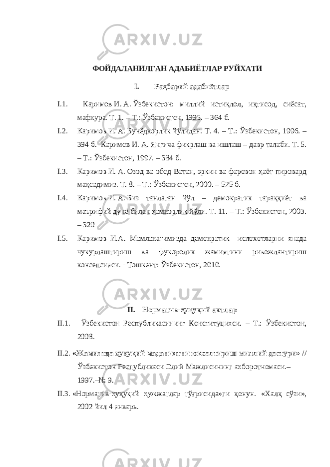 ФОЙДАЛАНИЛГАН АДАБИЁТЛАР РУЙХАТИ I. Раҳбарий адабиётлар I.1. Каримов   И.   А.   Ўзбекистон: миллий истиқлол, иқтисод, сиёсат, мафкура. Т. 1. – Т.: Ўзбекистон, 1996. – 364   б. I.2. Каримов   И.   А.   Бунёдкорлик йўлидан. Т. 4. – Т.: Ўзбекистон, 1996. – 394   б. Каримов   И.   А.   Янгича фикрлаш ва ишлаш – давр талаби. Т. 5. – Т.: Ўзбекистон, 1997. – 384 б. I.3. Каримов   И.   А.   Озод ва обод Ватан, эркин ва фаровон ҳаёт пировард мақсадимиз. Т. 8. – Т.: Ўзбекистон, 2000. – 525 б. I.4. Каримов   И.   А.   Биз танлаган йўл – демократик тараққиёт ва маърифий дунё билан ҳамкорлик йўли. Т. 11. – Т.: Ўзбекистон, 2003. – 320 I.5. Каримов И.А. Мамлакатимизда демократик ислохотларни янада чукурлаштириш ва фукоролик жамиятини ривожлантириш консепсияси. - Тошкент: Ўзбекистон, 2010.   II. Норматив-ҳуқуқий актлар II.1. Ўзбекистон Республикасининг Конституцияси. – Т.: Ўзбекистон, 2008. II.2. «Жамиятда ҳуқуқий маданиятни юксалтириш миллий дастури» // Ўзбекистон Республикаси Олий Мажлисининг ахборотномаси.– 1997.–№ 9. II.3. «Норматив-ҳуқуқий ҳужжатлар тўғрисида»ги қонун. « Халқ сўзи », 2002 йил 4 январь . 