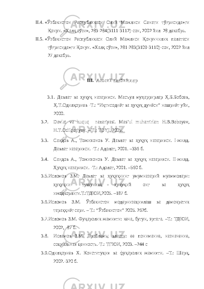 II.4. «Ўзбекистон Республикаси Олий Мажлиси Сенати тўғрисида»ги Қонун. « Халқ сўзи », 283-284(3111-3112)- сон , 2002 йил 28 декабрь . II.5. «Ўзбекистон Республикаси Олий Мажлиси Қонунчилик палатаси тўғрисида»ги Қонун. « Халқ сўзи », 281-283(3109-3110)- сон , 2002 йил 2 7 декабрь. III. Асосий адабиётлар 3.1 . Давлат ва ҳуқуқ назарияси. Масъул муҳаррирлар Ҳ.Б.Бобоев, Ҳ.Т.Одилқориев -Т.: “Иқтисодиёт ва ҳуқуқ дунёси” нашриёт уйи, 2000. 3.2. Davlat va huquq nazariyasi. Mas’ul muharrirlar: H.B.Boboyev, H.T.Odilqoriyev. – T.: TDYI, 2005. 3.3. Саидов А., Тожихонов У. Давлат ва ҳуқуқ назарияси. I-жилд. Давлат назарияси. -Т.: Адолат, 2001. –336 б. 3.4. Саидов А., Тожихонов У. Давлат ва ҳуқуқ назарияси. II-жилд. Ҳуқуқ назарияси. -Т.: Адолат, 2001. –560 б. 3.5. Исломов З.М. Давлат ва ҳуқуқнинг умумназарий муаммолари: ҳуқуқни тушуниш, ҳуқуқий онг ва ҳуқуқ ижодкорлиги.Т.:ТДЮИ,2005. –187 б. 3.6. Исломов З.М. Ўзбекистон модернизациялаш ва демократик тараққиёт сари. – Т.: “Ўзбекистон” 2005. 262б. 3.7. Исломов З.М. Фуқаролик жамияти: кеча, бугун, эртага. –Т.: ТДЮИ, 2002, -87 б. 3.8. Исламов З.М. Проблемы власти: ее понимание, назначение, социальная ценность.-Т.: ТГЮИ, 2003. –244 с 3.9. Одилқориев Х. Конституция ва фуқаролик жамияти. –Т.: Шарқ, 2002.-320 б. 