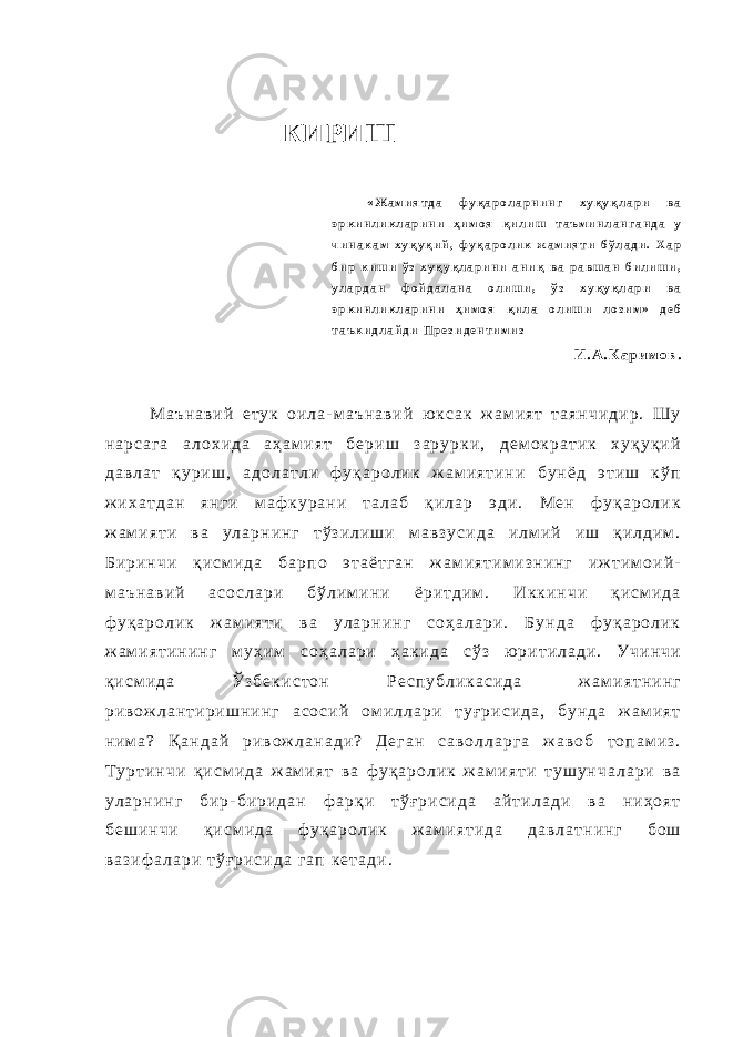 КИРИШ « Ж а м и я т д а ф у қ а р о л а р н и н г х у қ у қ л а р и в а э р к и н л и к л а р и н и ҳ и м о я қ и л и ш т а ъ м и н л а н г а н д а у ч и н а к а м х у қ у қ и й , ф у қ а р о л и к ж а м и я т и б ў л а д и . Х а р б и р к и ш и ў з х у қ у қ л а р и н и а н и қ в а р а в ш а н б и л и ш и , у л а р д а н ф о й д а л а н а о л и ш и , ў з х у қ у қ л а р и в а э р к и н л и к л а р и н и ҳ и м о я қ и л а о л и ш и л о з и м » д е б т а ъ к и д л а й д и П р е з и д е н т и м и з И . А . К а р и м о в . М а ъ н а в и й е т у к о и л а - м а ъ н а в и й ю к с а к ж а м и я т т а я н ч и д и р . Ш у н а р с а г а а л о х и д а а ҳ а м и я т б е р и ш з а р у р к и , д е м о к р а т и к х у қ у қ и й д а в л а т қ у р и ш , а д о л а т л и ф у қ а р о л и к ж а м и я т и н и б у н ё д э т и ш к ў п ж и х а т д а н я н г и м а ф к у р а н и т а л а б қ и л а р э д и . М е н ф у қ а р о л и к ж а м и я т и в а у л а р н и н г т ў з и л и ш и м а в з у с и д а и л м и й и ш қ и л д и м . Б и р и н ч и қ и с м и д а б а р п о э т а ё т г а н ж а м и я т и м и з н и н г и ж т и м о и й - м а ъ н а в и й а с о с л а р и б ў л и м и н и ё р и т д и м . И к к и н ч и қ и с м и д а ф у қ а р о л и к ж а м и я т и в а у л а р н и н г с о ҳ а л а р и . Б у н д а ф у қ а р о л и к ж а м и я т и н и н г м у ҳ и м с о ҳ а л а р и ҳ а к и д а с ў з ю р и т и л а д и . У ч и н ч и қ и с м и д а Ў з б е к и с т о н Р е с п у б л и к а с и д а ж а м и я т н и н г р и в о ж л а н т и р и ш н и н г а с о с и й о м и л л а р и т у ғ р и с и д а , б у н д а ж а м и я т н и м а ? Қ а н д а й р и в о ж л а н а д и ? Д е г а н с а в о л л а р г а ж а в о б т о п а м и з . Т у р т и н ч и қ и с м и д а ж а м и я т в а ф у қ а р о л и к ж а м и я т и т у ш у н ч а л а р и в а у л а р н и н г б и р - б и р и д а н ф а р қ и т ў ғ р и с и д а а й т и л а д и в а н и ҳ о я т б е ш и н ч и қ и с м и д а ф у қ а р о л и к ж а м и я т и д а д а в л а т н и н г б о ш в а з и ф а л а р и т ў ғ р и с и д а г а п к е т а д и . 